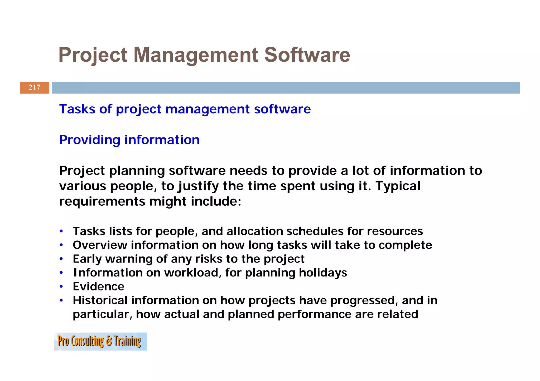 Project Management Software
217


      Tasks f
      T k of project management software
                j                 f

      Providing information

      Project planning software needs to provide a lot of information to
      various people, to j
              p p ,      justify the time spent using it. Typical
                               y           p        g      yp
      requirements might include:

      •   Tasks lists for people, and allocation schedules for resources
      •   Overview information on how long tasks will take to complete
      •   Early warning of any risks to the project
      •   Information on workload, for planning holidays
                                    ,     p      g       y
      •   Evidence
      •   Historical information on how projects have progressed, and in
          p
          particular, how actual and pplanned pperformance are related
 