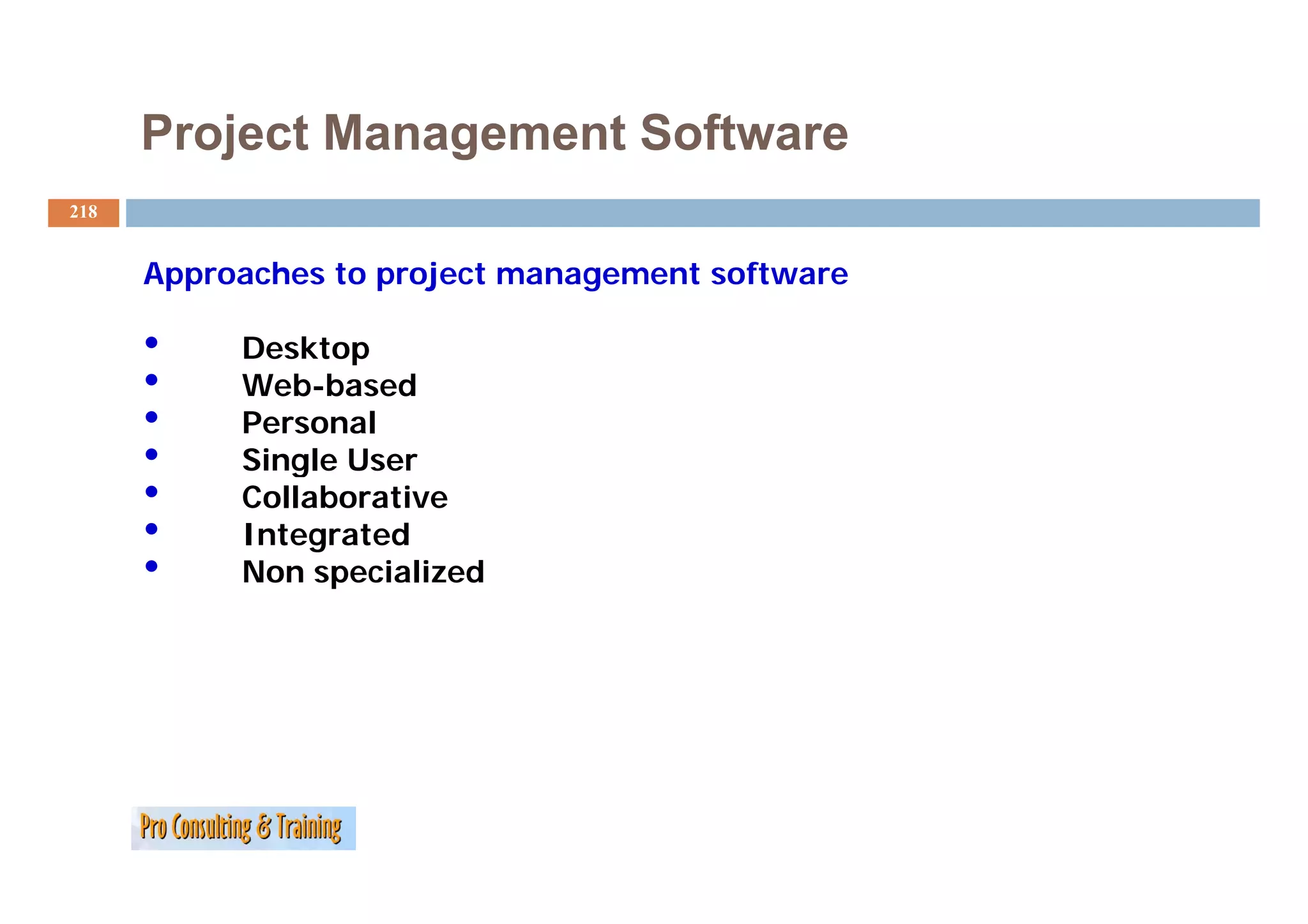 Project Management Software
218


      Approaches to project management software

      •    Desktop
      •    Web-based
      •    Personal
      •    Single User
      •    Collaborative
      •    Integrated
      •    Non specialized
 