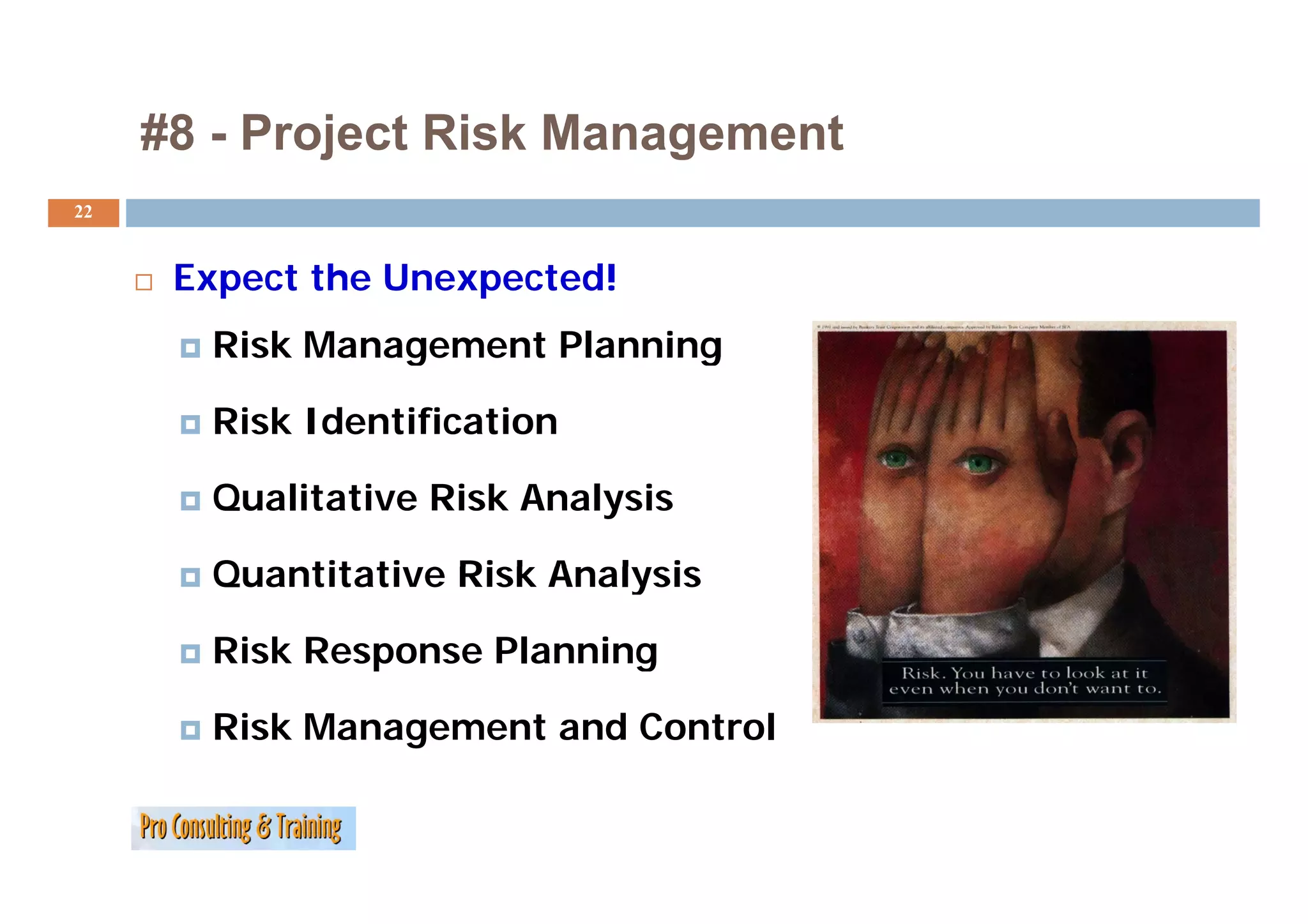 #8 - Project Risk Management
22


      Expect the Unexpected!
       Risk Management Planning

       Risk Identification

       Qualitative Risk Analysis

       Quantitative Risk Analysis

       Risk Response Planning

       Risk Management and Control
 