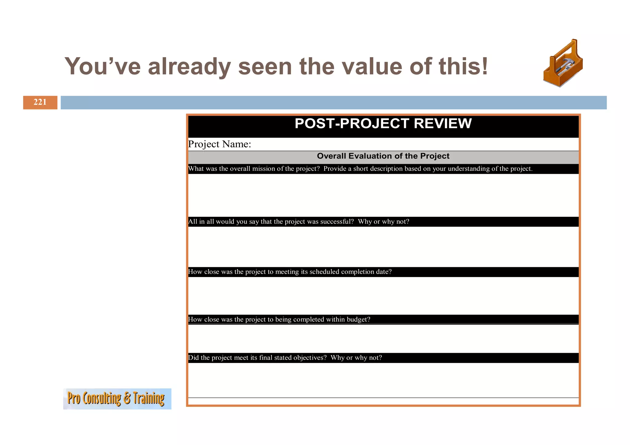 You ve
      You’ve already seen the value of this!
221

                                                    POST-PROJECT
                                                    POST PROJECT REVIEW
                 Project Name:
                                                            Overall Evaluation of the Project
                 What was the overall mission of the project? Provide a short description based on your understanding of the project.
                                                     p j                            p              y                g        p j




                 All in all would you say that the project was successful? Why or why not?




                 How close was the project to meeting its scheduled completion date?




                 How close was the project to being completed within budget?




                 Did the project meet its final stated objectives? Why or why not?
 
