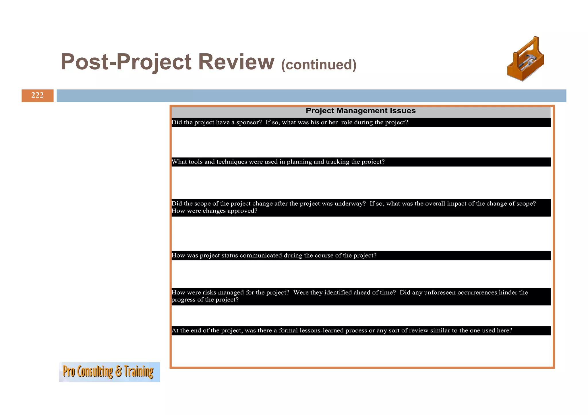 Post Project
      Post-Project Review (continued)
222
                                                                Project Management Issues
                                                                   j        g
                 Did the project have a sponsor? If so, what was his or her role during the project?




                 What t l
                 Wh t tools and techniques were used in planning and tracking the project?
                              dt h i               di l      i     d t ki th         j t?




                 Did the scope of the project change after the project was underway? If so, what was the overall impact of the change of scope?
                 How were changes approved?




                 How was project status communicated during the course of the project?




                 How were risks managed for the project? Were they identified ahead of time? Did any unforeseen occurrerences hinder the
                 p g
                 progress of the project?
                                 p j



                 At the end of the project, was there a formal lessons-learned process or any sort of review similar to the one used here?
 