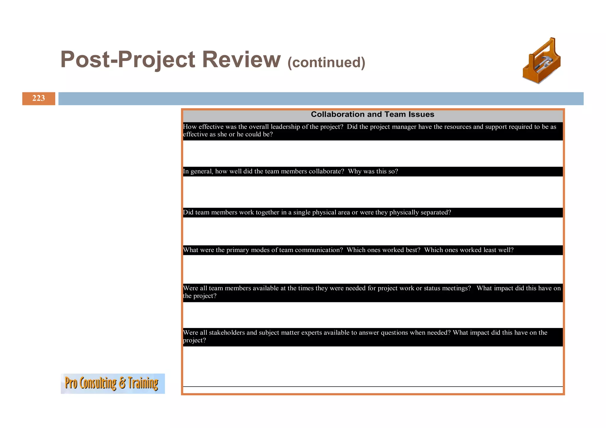 Post-Project Review (continued)
              j           (         )

223
                                                              Collaboration and Team Issues
                  How effective was the overall leadership of the project? Did the project manager have the resources and support required to be as
                  effective as she or he could be?




                  In general, how well did the team members collaborate? Why was this so?




                  Did team members work together in a single physical area or were they physically separated?




                  What were the primary modes of team communication? Which ones worked best? Which ones worked least well?




                  Were all team members available at the times they were needed for project work or status meetings? What impact did this have on
                  the project?




                  Were all stakeholders and subject matter experts available to answer questions when needed? What impact did this have on the
                  project?
 