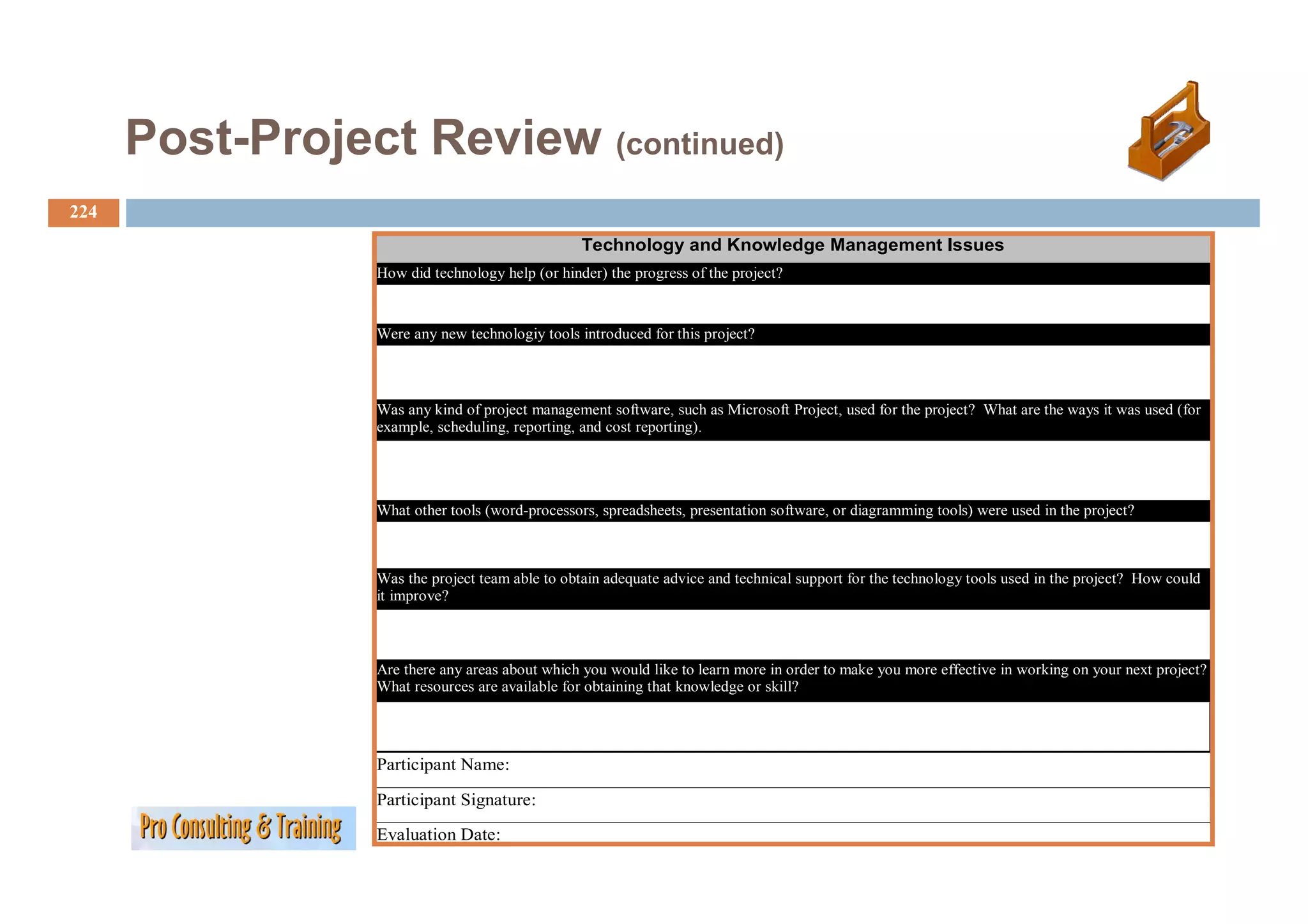 Post Project
      Post-Project Review (continued)
224
                                                 Technology and Knowledge Management Issues
                                                         gy            g      g
                 How did technology help (or hinder) the progress of the project?



                 Were any new technologiy tools introduced for this project?




                 Was any kind of project management software, such as Microsoft Project, used for the project? What are the ways it was used (for
                 example, scheduling, reporting, and cost reporting).




                 What other tools (word-processors, spreadsheets, presentation software, or diagramming tools) were used in the project?



                 Was the project team able to obtain adequate advice and technical support for the technology tools used in the project? How could
                 it improve?



                 Are there any areas about which you would like to learn more in order to make you more effective in working on your next project?
                 What resources are available for obtaining that knowledge or skill?




                 Participant Name:

                 Participant Signature:

                 Evaluation Date:
 
