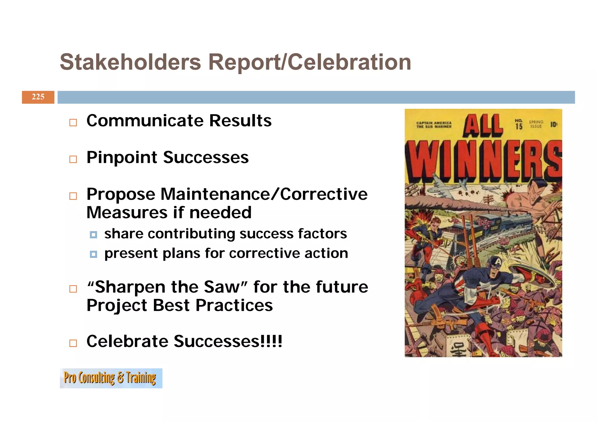 Stakeholders Report/Celebration
225


        Communicate Results
        C     i t R     lt

        Pinpoint Successes
           po t

        Propose Maintenance/Corrective
        Measures if needed
          share contributing success factors
          p
          present p
                  plans for corrective action

        “Sharpen the Saw” for the future
        Project Best Practices

        Celebrate Successes!!!!
 