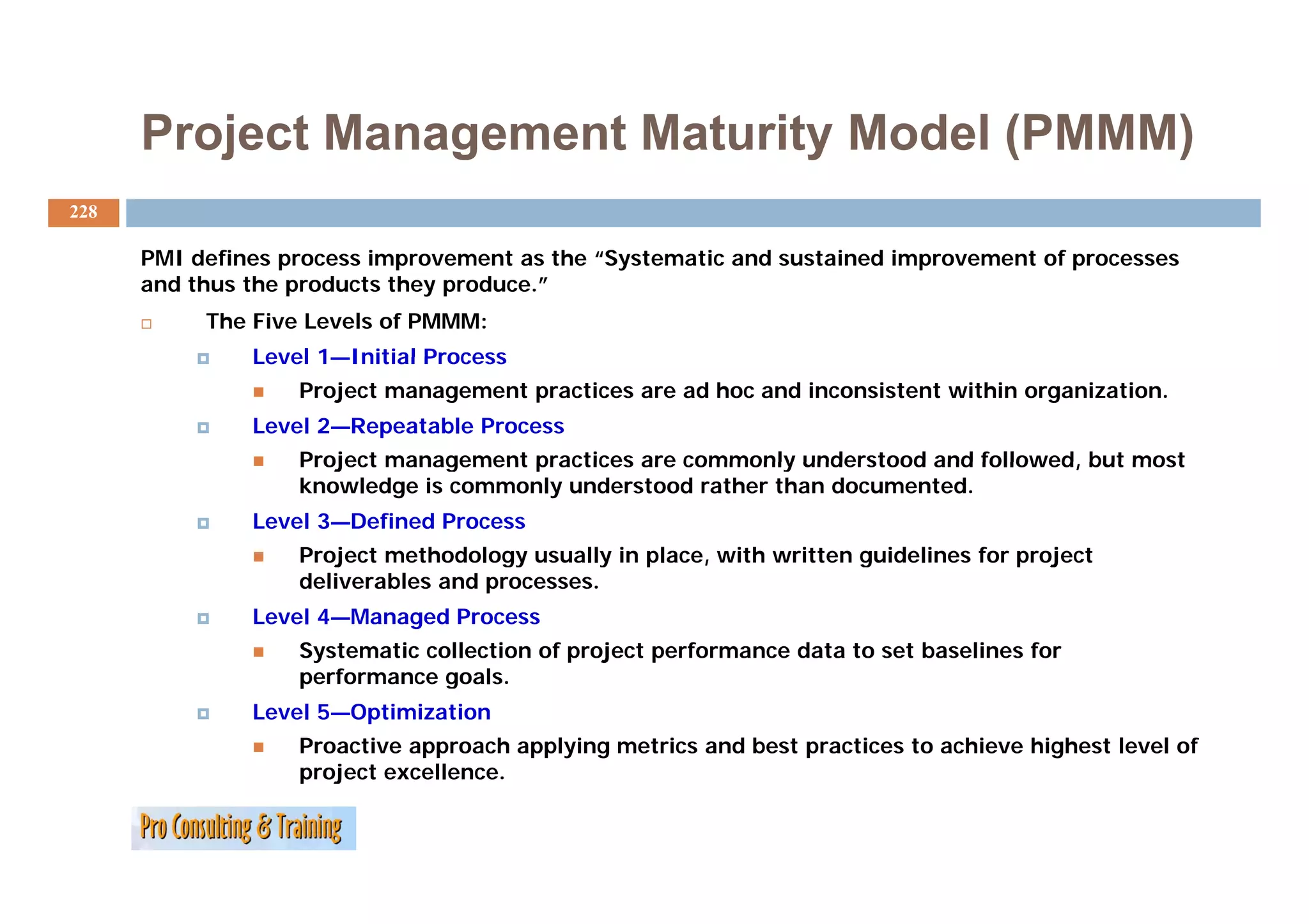 Project Management Maturity Model (PMMM)
228

      PMI defines process improvement as the “Systematic and sustained improvement of processes
          d fi            i           t    th “S t   ti    d    t i di           t f
      and thus the products they produce.”
           The Five Levels of PMMM:
               Level 1—Initial Process
                   Project management practices are ad hoc and inconsistent within organization.
               Level 2—Repeatable Process
                   Project management practices are commonly understood and followed, but most
                                                                            followed
                   knowledge is commonly understood rather than documented.
               Level 3—Defined Process
                   Project methodology usually in place, with written guidelines for p j
                       j             gy       y   p                   g              project
                   deliverables and processes.
               Level 4—Managed Process
                   Systematic collection of project performance data to set baselines for
                   performance goals.
                      f             l
               Level 5—Optimization
                   Proactive approach applying metrics and best practices to achieve highest level of
                   project excellence.
 