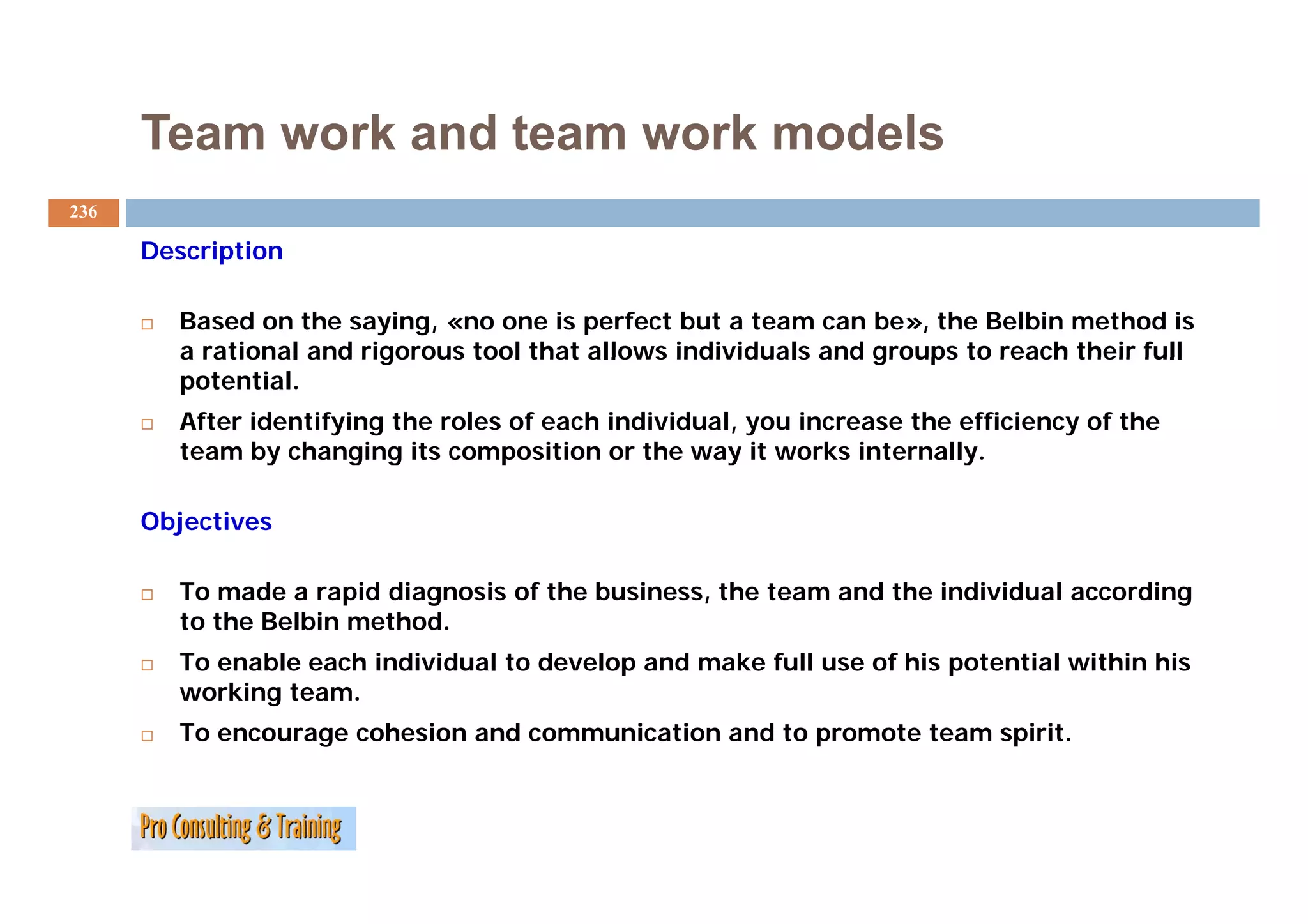 Team work and team work models
236

      Description

         Based on the saying, «no one is perfect but a team can be», the Belbin method is
         a rational and rigorous tool that allows individuals and groups to reach their full
         potential.
         After identifying the roles of each individual, you increase the efficiency of the
         team by changing its composition or the way it works internally.
                 y     g g          p                  y                  y

      Objectives

         To made a rapid diagnosis of the business, the team and the individual according
         to the Belbin method.
         To enable each individual to develop and make full use of his p
                                            p                          potential within his
         working team.
         To encourage cohesion and communication and to promote team spirit.
 