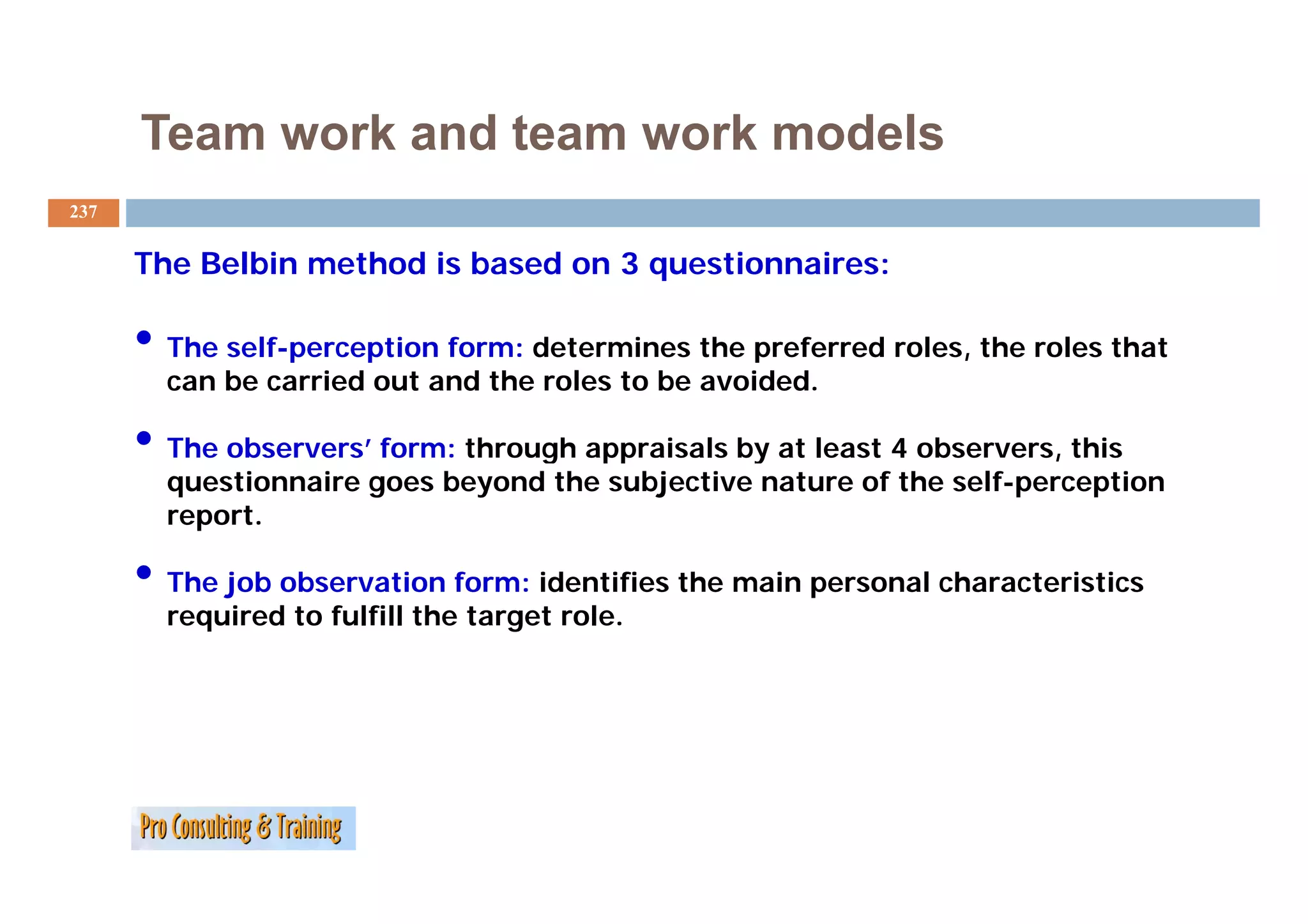 Team work and team work models
237


      The Belbin
      Th B lbi method i based on 3 questionnaires:
                 th d is b  d          ti    i

      • The self-perception form: determines t e preferred roles, the roles that
          e se pe cept o o        dete    es the p e e ed o es, t e o es t at
        can be carried out and the roles to be avoided.

      • The observers’ form: through appraisals by at least 4 observers,, this
                                  g   pp         y
        questionnaire goes beyond the subjective nature of the self-perception
        report.

      • The job observation form: identifies the main personal characteristics
        required to fulfill the target role.
 