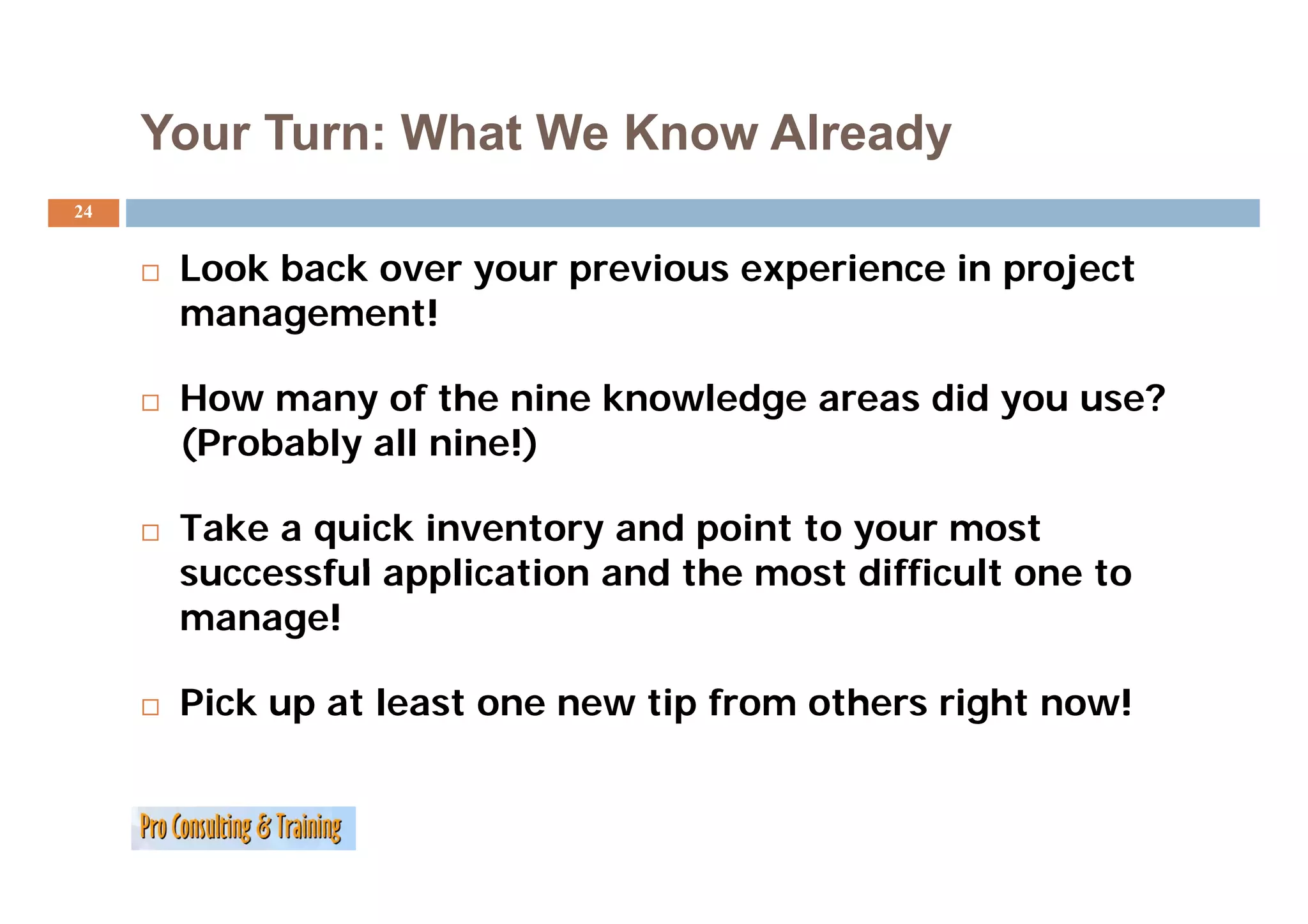 Your Turn: What We Know Already
24


      Look back over your previous experience in project
      management!

      How many of the nine knowledge areas did you use?
      (
      (Probably all nine!)
              y          )

      Take a quick inventory and point to your most
      successful application and the most difficult one to
      manage!

      Pick up at least one new tip from others right now!
 