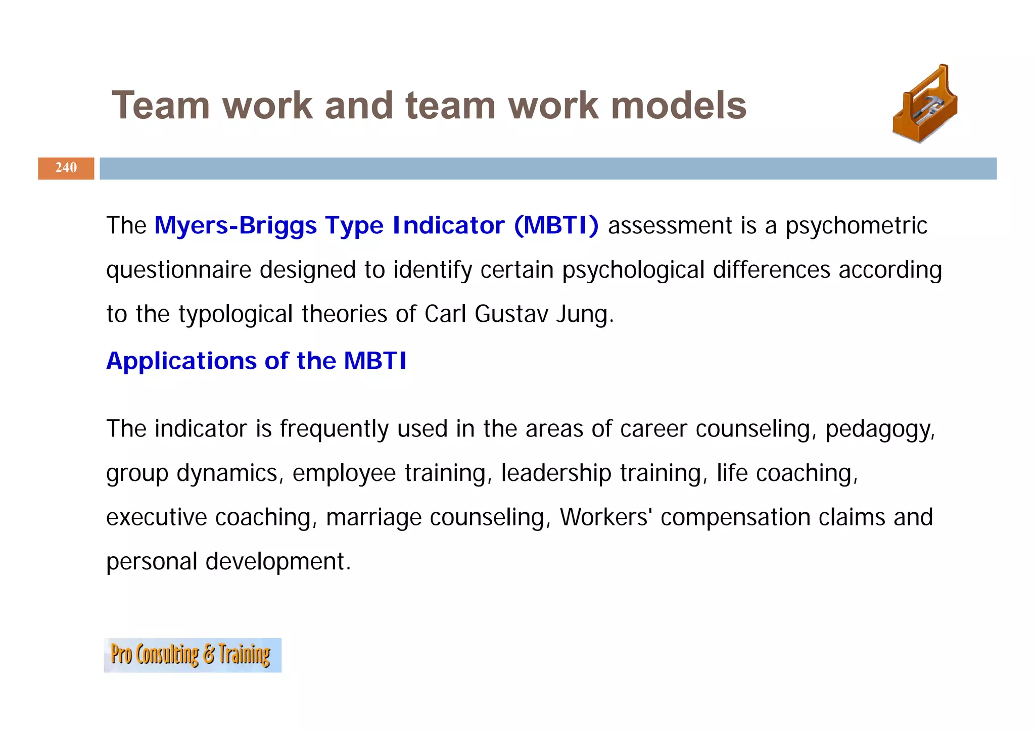 Team work and team work models
240



      The Myers-Briggs Type Indicator (MBTI) assessment is a psychometric
      q
      questionnaire designed to identify certain psychological differences according
                        g              y         p y     g                         g
      to the typological theories of Carl Gustav Jung.
      Applications of the MBTI

      The indicator is frequently used in the areas of career counseling, pedagogy,
      group dynamics, employee training, leadership training, life coaching,
      executive coaching, marriage counseling, Workers' compensation claims and
      personal development.
 