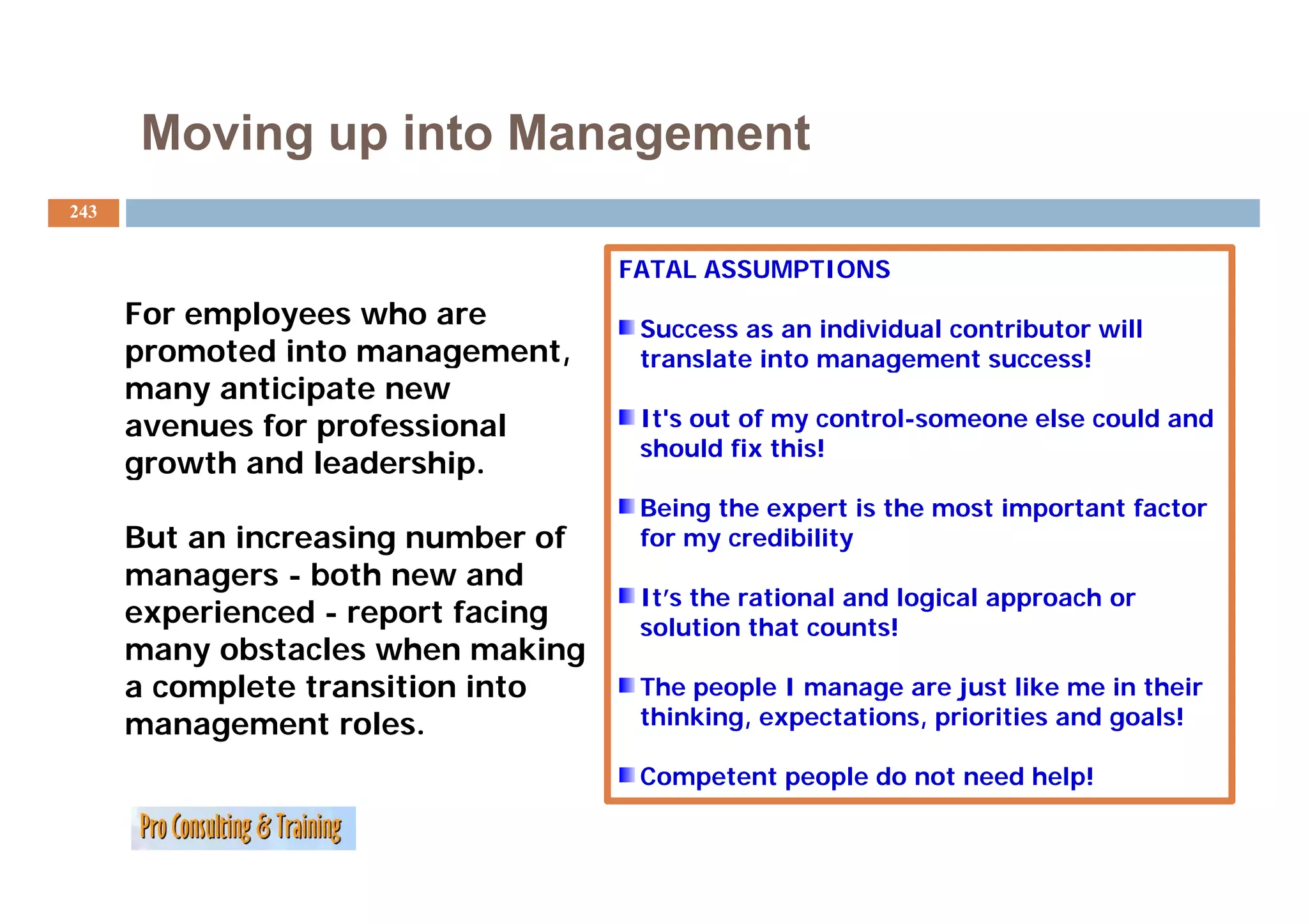 Moving up into Management
243


                                    FATAL ASSUMPTIONS
      For employees who are          Success as an individual contributor will
      promoted into management,      translate into management success!
      many anticipate new
      avenues for professional       It's out of my control-someone else could and
                                     should fix this!
      growth and leadership.
                  leadership
                                     Being the expert is the most important factor
      But an increasing number of    for my credibility
      managers - b th new and
                  both         d
                                     It’s the rational and logical approach or
      experienced - report facing    solution that counts!
      many obstacles when making
      a complete transition into     The people I manage are just like me in their
      management roles.              thinking, expectations, priorities and goals!

                                     Competent people do not need help!
 