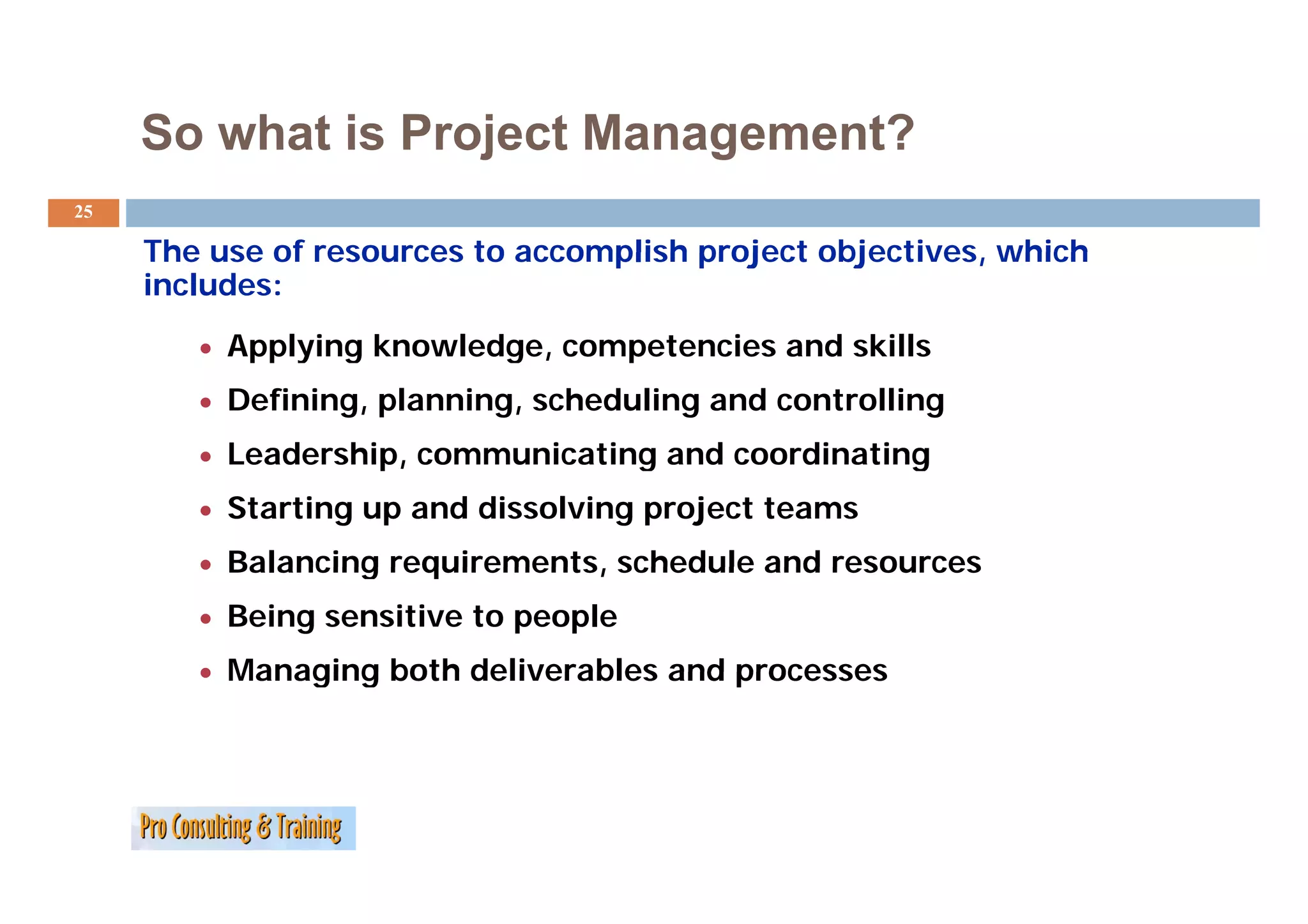 So what is Project Management?
25

     The use of resources to accomplish project objectives, which
                                                objectives
     includes:
        • Applying knowledge, competencies and skills
           pp y g         g ,    p
        • Defining, planning, scheduling and controlling
        • Leadership, communicating and coordinating
        • Starting up and dissolving project teams
        • Balancing requirements, schedule and resources
        • Being sensitive to people
        • Managing both deliverables and processes
 