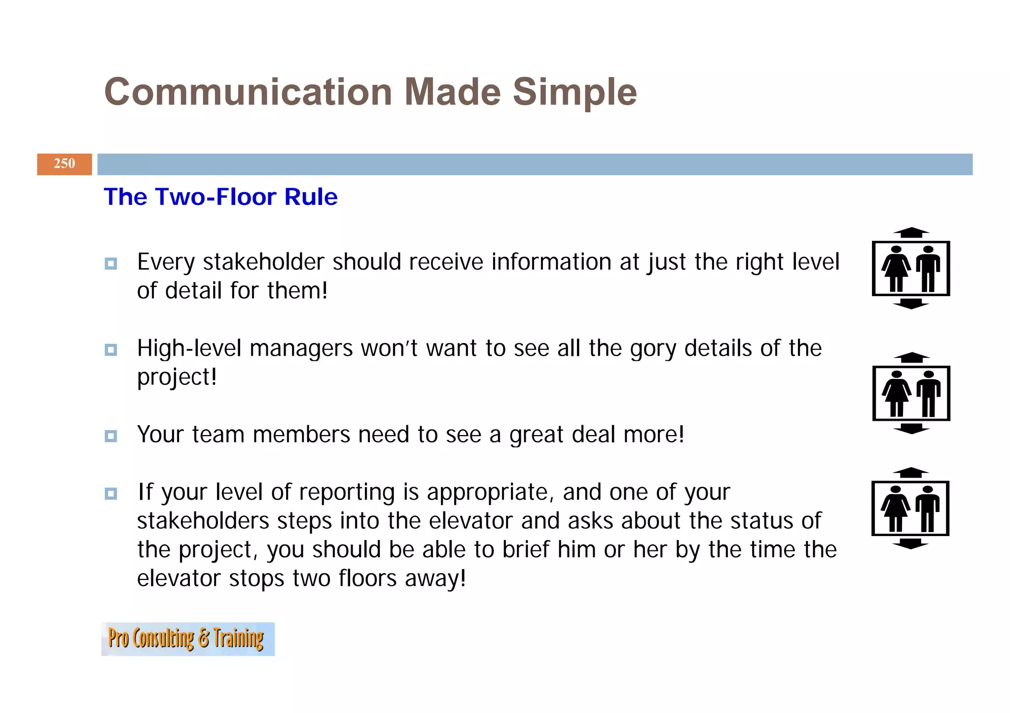 Communication Made Simple
250

      The Two Floor Rule
          Two-Floor

        Every stakeholder should receive information at just the right level
        of detail for them!

        High-level managers won’t want to see all the gory details of the
          g            g                              g y
        project!

        Your team members need to see a great deal more!

        If your level of reporting is appropriate, and one of your
        stakeholders steps into the elevator and asks about the status of
        the project, you should be able to brief him or her by the time the
        elevator stops two floors away!
 