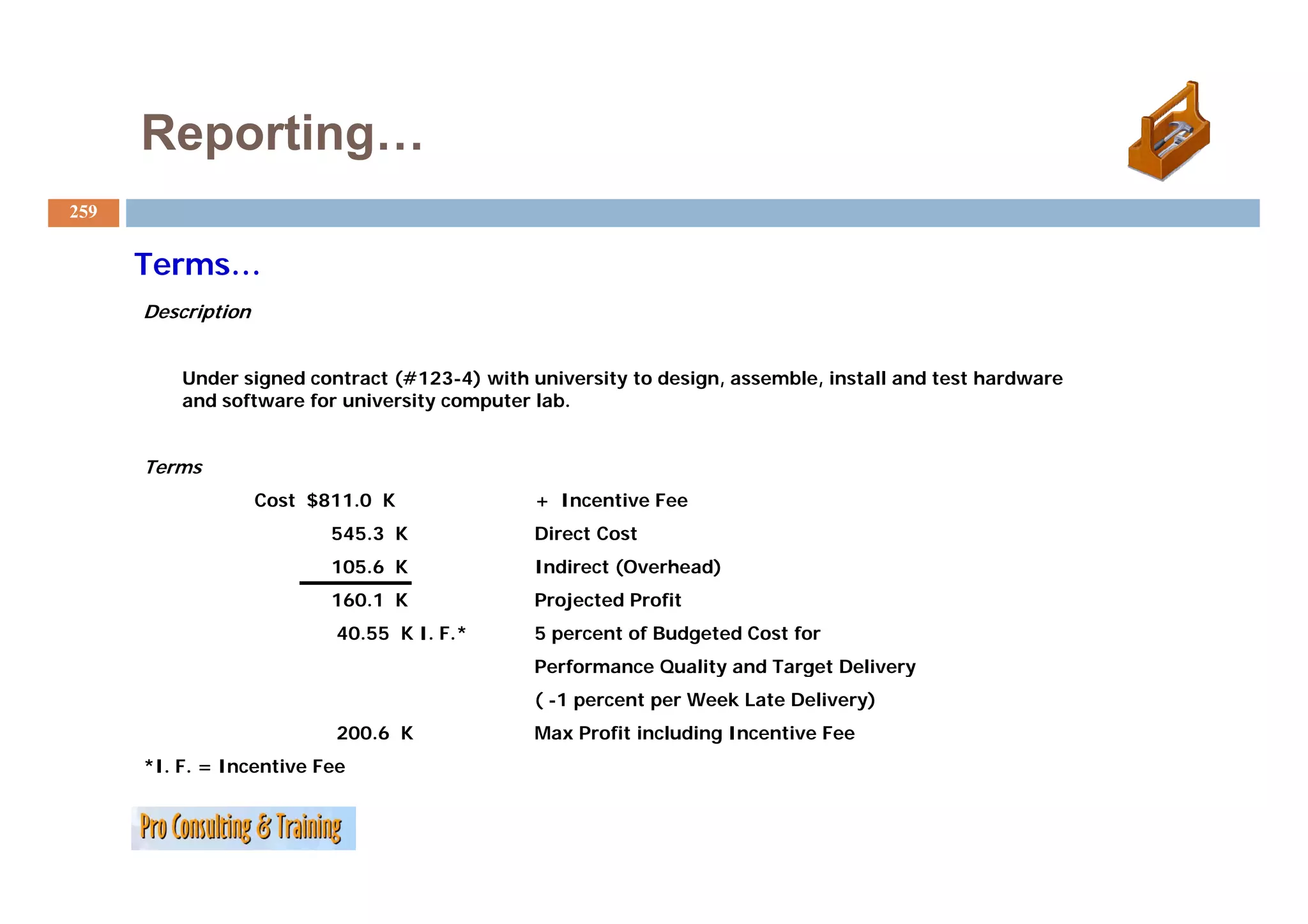Reporting…
259


      Terms…
      T
      Description


          Under signed contract (#123-4) with university to design, assemble, install and test hardware
          and software for university computer lab.


      Terms
                    Cost $811.0 K              + Incentive Fee
                           545.3 K             Direct Cost
                           105.6
                           105 6 K             Indirect (Overhead)
                           160.1 K             Projected Profit
                           40.55 K I. F.*      5 percent of Budgeted Cost for
                                               Performance Quality and Target Delivery
                                               ( -1 percent per Week Late Delivery)
                           200.6 K             Max Profit including Incentive Fee
      *I. F. = Incentive Fee
 