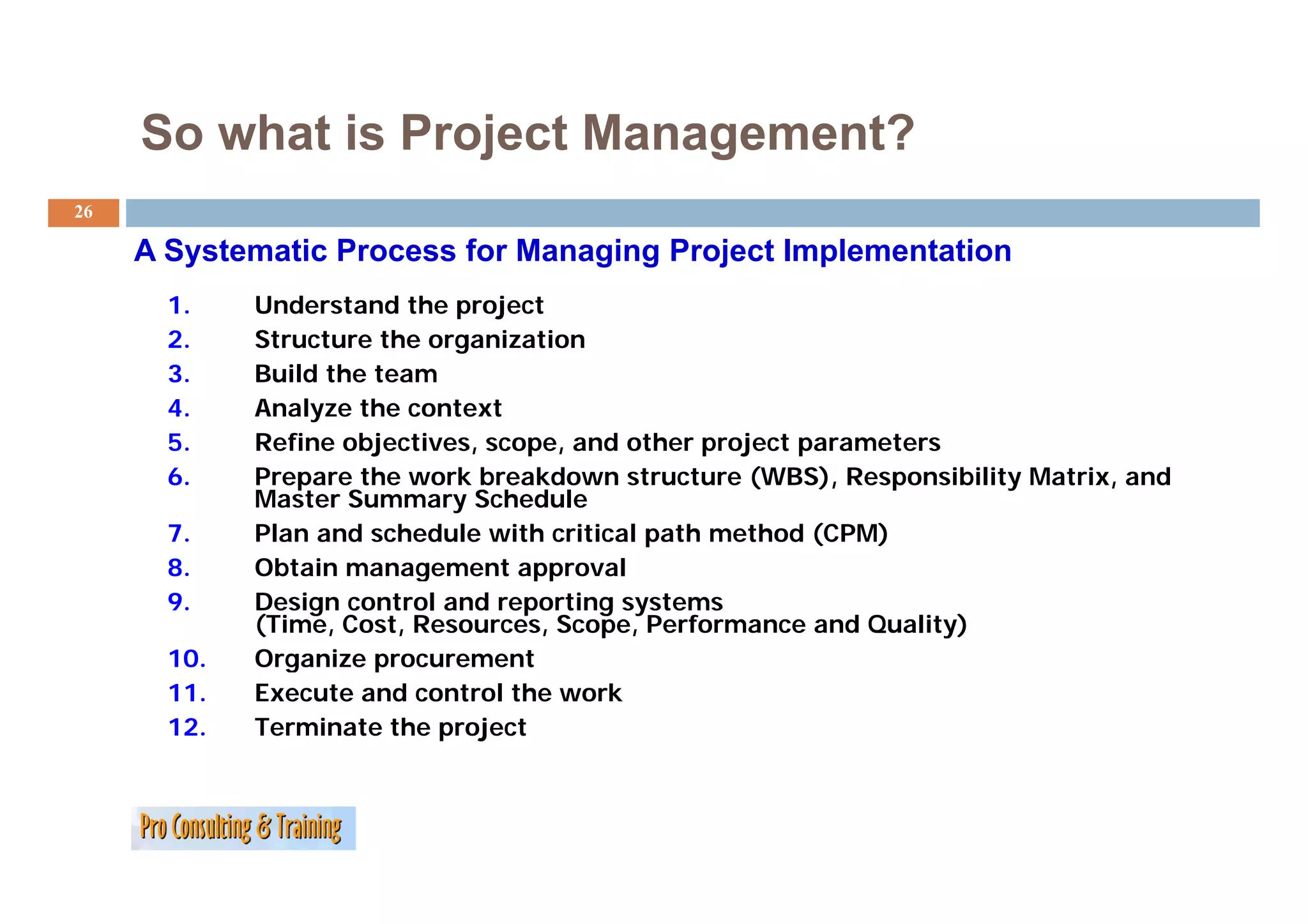 So what is Project Management?
26

     A Systematic Process for Managing Project Implementation
       1.    Understand the project
       2.    Structure the organization
       3.    Build the team
       4.    Analyze the context
       5.    Refine objectives, scope, and other project parameters
       6.    Prepare the work breakdown structure (WBS), Responsibility Matrix, and
             Master Summary Schedule
       7.    Plan and schedule with critical path method (CPM)
       8.
       8     Obtain management approval
       9.    Design control and reporting systems
             (Time, Cost, Resources, Scope, Performance and Quality)
       10.   Organize p
               g       procurement
       11.   Execute and control the work
       12.   Terminate the project
 