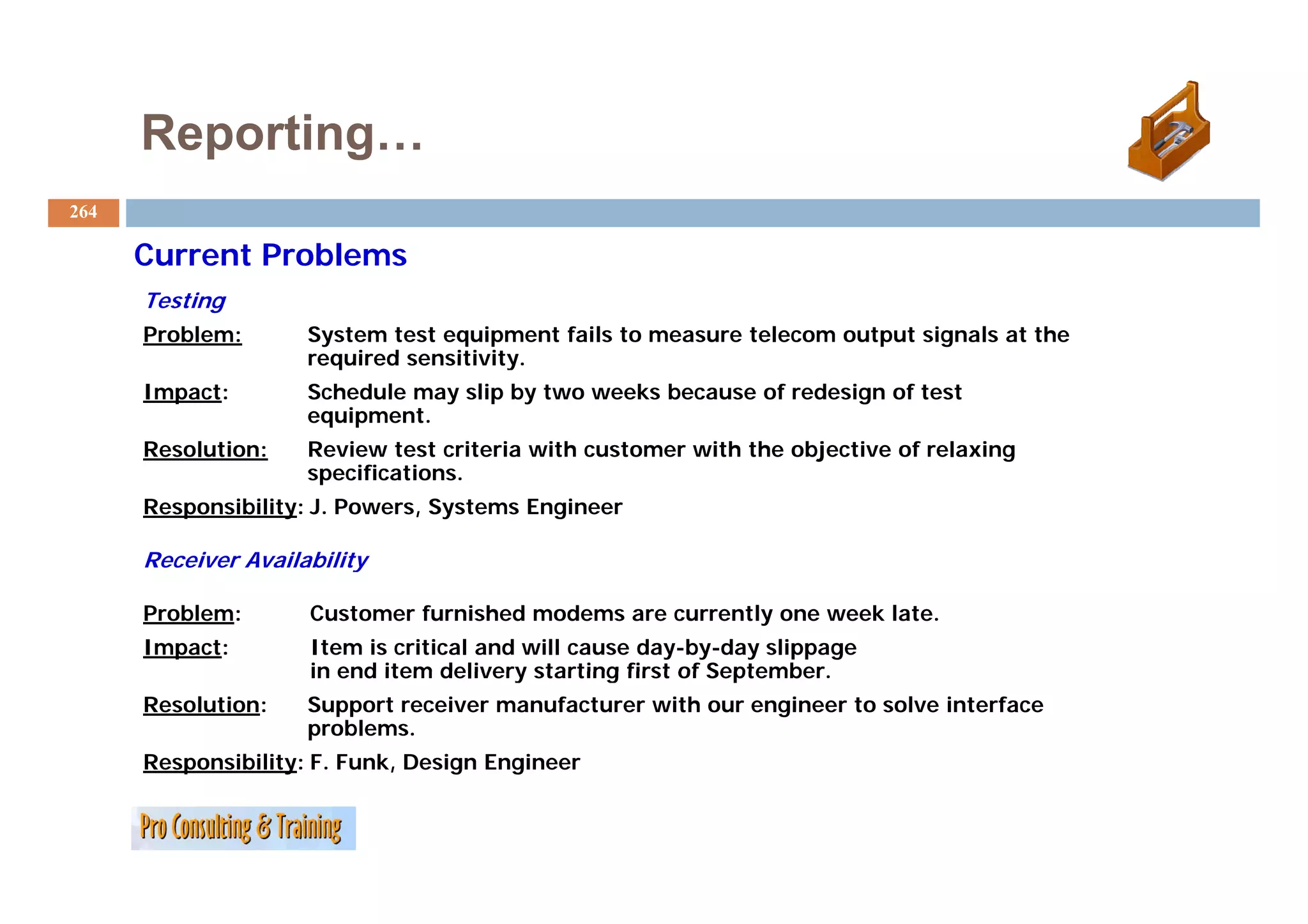Reporting…
264

      Current Problems
      Testing
      Problem:       System test equipment fails to measure telecom output signals at the
                     required sensitivity.
                              sensitivity
      Impact:        Schedule may slip by two weeks because of redesign of test
                     equipment.
      Resolution:    Review test criteria with customer with the objective of relaxing
                     specifications.
      Responsibility: J. Powers, Systems Engineer

      Receiver Availability

      Problem:       Customer furnished modems are currently one week late.
      Impact:        Item is critical and will cause day-by-day slippage
                     in end item delivery starting first of September.
                                                            September
      Resolution:    Support receiver manufacturer with our engineer to solve interface
                     problems.
      Responsibility: F. Funk, Design Engineer
 