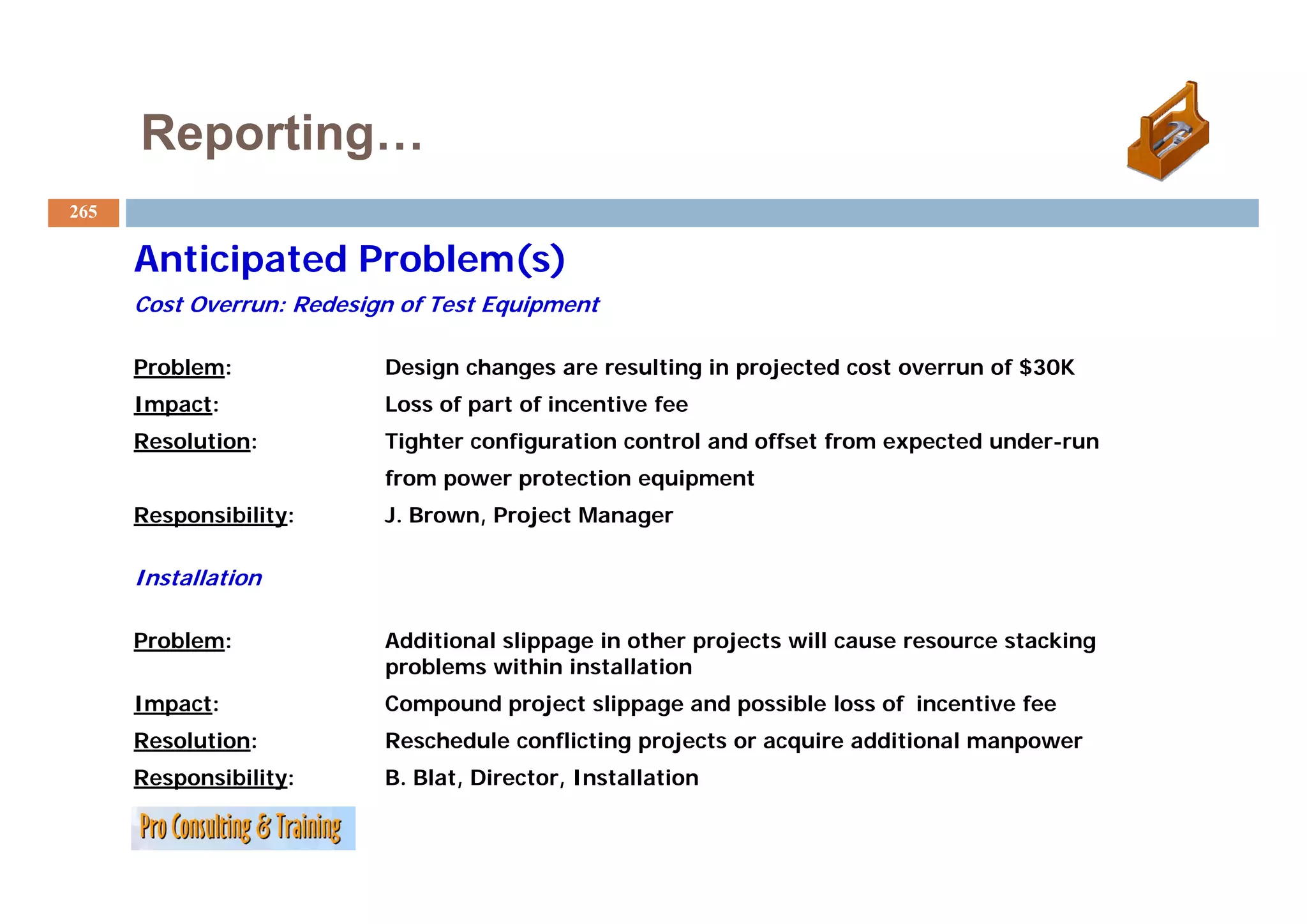 Reporting…
265

      Anticipated Problem(s)
      Cost Overrun: Redesign of Test Equipment

      Problem:             Design changes are resulting in projected cost overrun of $30K
      Impact:              Loss of part of incentive fee
      Resolution:          Tighter configuration control and offset from expected under-run
                           from power protection equipment
      Responsibility:      J. Brown, Project Manager

      Installation

      Problem:             Additional slippage in other projects will cause resource stacking
                           problems within installation
      Impact:              Compound project slippage and possible loss of incentive fee
      Resolution:          Reschedule conflicting projects or acquire additional manpower
      Responsibility:      B. Blat, Director
                           B Blat Director, Installation
 