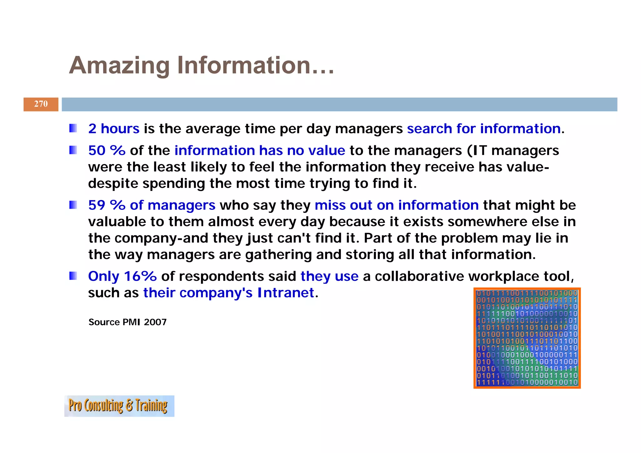 Amazing Information…
270

       2 hours i the average time per day managers search f i f
         h     is th         ti       d                 h for information.
                                                                     ti
       50 % of the information has no value to the managers (IT managers
       were the least likely to feel the information they receive has value-
       despite spending the most time trying to find it.
       59 % of managers who say they miss out on information that might be
       valuable to them almost every day because it exists somewhere else in
                                   y   y
       the company-and they just can't find it. Part of the problem may lie in
       the way managers are gathering and storing all that information.
       Only 16% of respondents said they use a collaborative workplace tool,
                                                                       tool
       such as their company's Intranet.

       Source PMI 2007
 