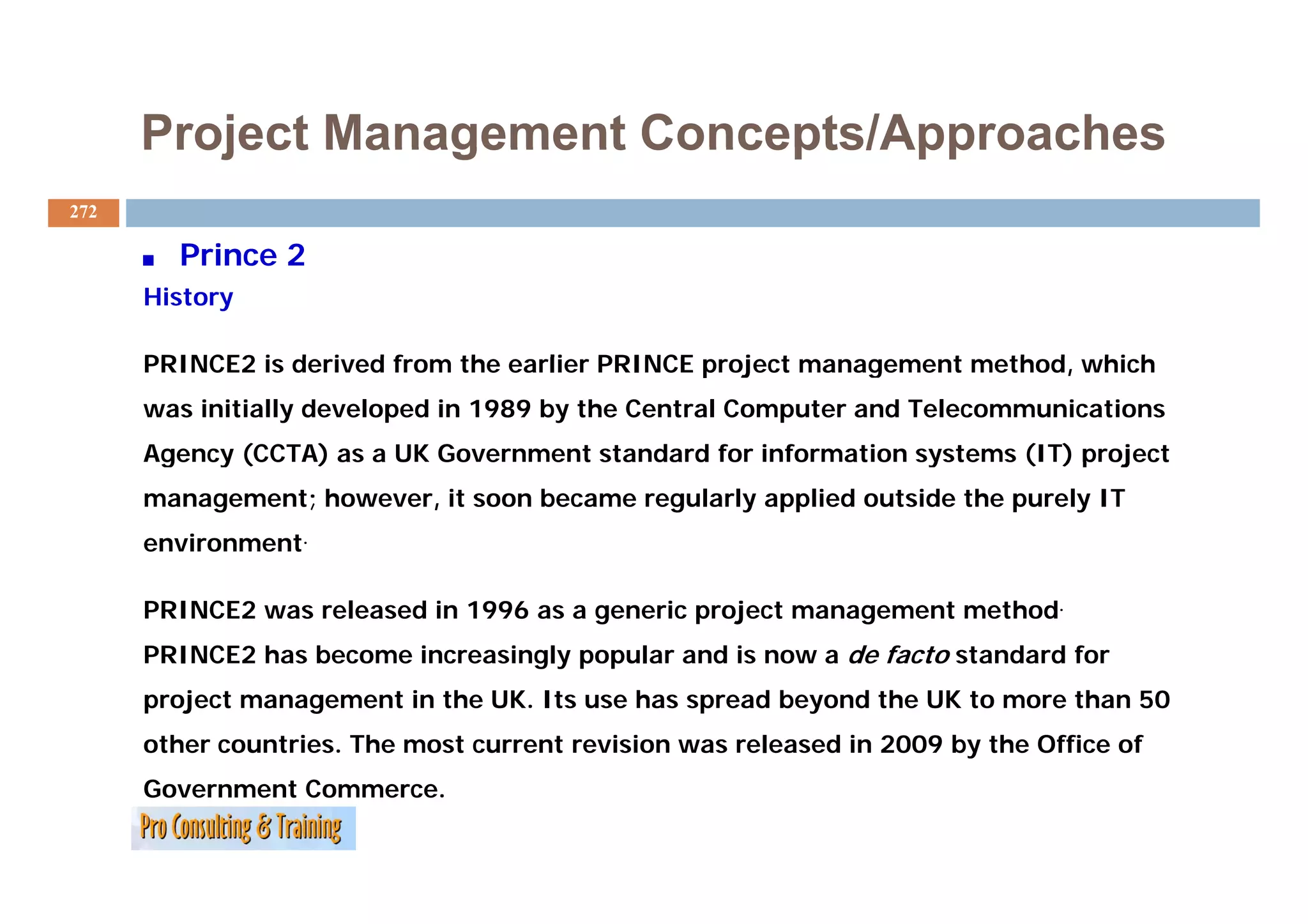 Project Management Concepts/Approaches
272

        Prince 2
      History

      PRINCE2 is derived from the earlier PRINCE project management method, which
              i d i df        th     li             j t           t   th d hi h
      was initially developed in 1989 by the Central Computer and Telecommunications
      Agency (CC ) as a UK Government standard for information systems (IT) project
       ge cy (CCTA)     U Go e    e t sta da d o      o at o syste s ( ) p oject
      management; however, it soon became regularly applied outside the purely IT
      environment.

      PRINCE2 was released in 1996 as a generic project management method.
      PRINCE2 has become increasingly popular and is now a de facto standard for
      project management in the UK. Its use has spread beyond the UK to more than 50
      other countries. The most current revision was released in 2009 by the Office of
      Government Commerce.
 