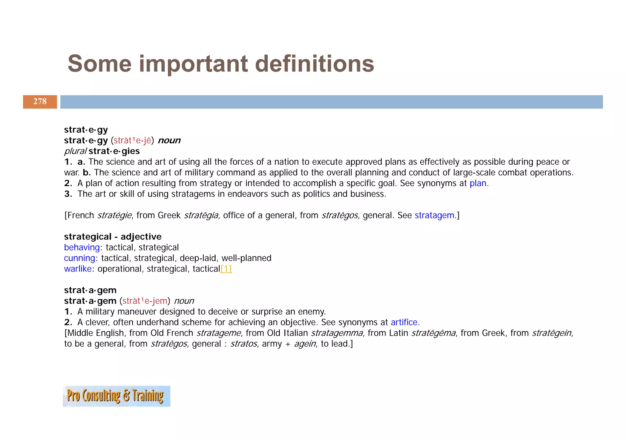 Some important definitions
278


      strat·e·gy
      strat·e·gy (stràt¹e-jê) noun
      plural strat·e·gies
      1. a. The science and art of using all the forces of a nation to execute approved plans as effectively as possible during peace or
      war. b.
      war b The science and art of military command as applied to the overall planning and conduct of large scale combat operations.
                                                                                                          large-scale         operations
      2. A plan of action resulting from strategy or intended to accomplish a specific goal. See synonyms at plan.
      3. The art or skill of using stratagems in endeavors such as politics and business.

      [French stratégie, from Greek stratêgia, office of a general, from stratêgos, general. See stratagem.]

      strategical - adjective
      behaving: tactical, strategical
      cunning: tactical, strategical, deep-laid, well-planned
      warlike: operational, strategical, tactical[1]

      strat·a·gem
      strat·a·gem (stràt¹e-jem) noun
      1. A military maneuver designed to deceive or surprise an enemy.
      2. clever
      2 A clever, often underhand scheme for achieving an objective See synonyms at artifice
                                                              objective.              artifice.
      [Middle English, from Old French stratageme, from Old Italian stratagemma, from Latin stratêgêma, from Greek, from stratêgein,
      to be a general, from stratêgos, general : stratos, army + agein, to lead.]
 