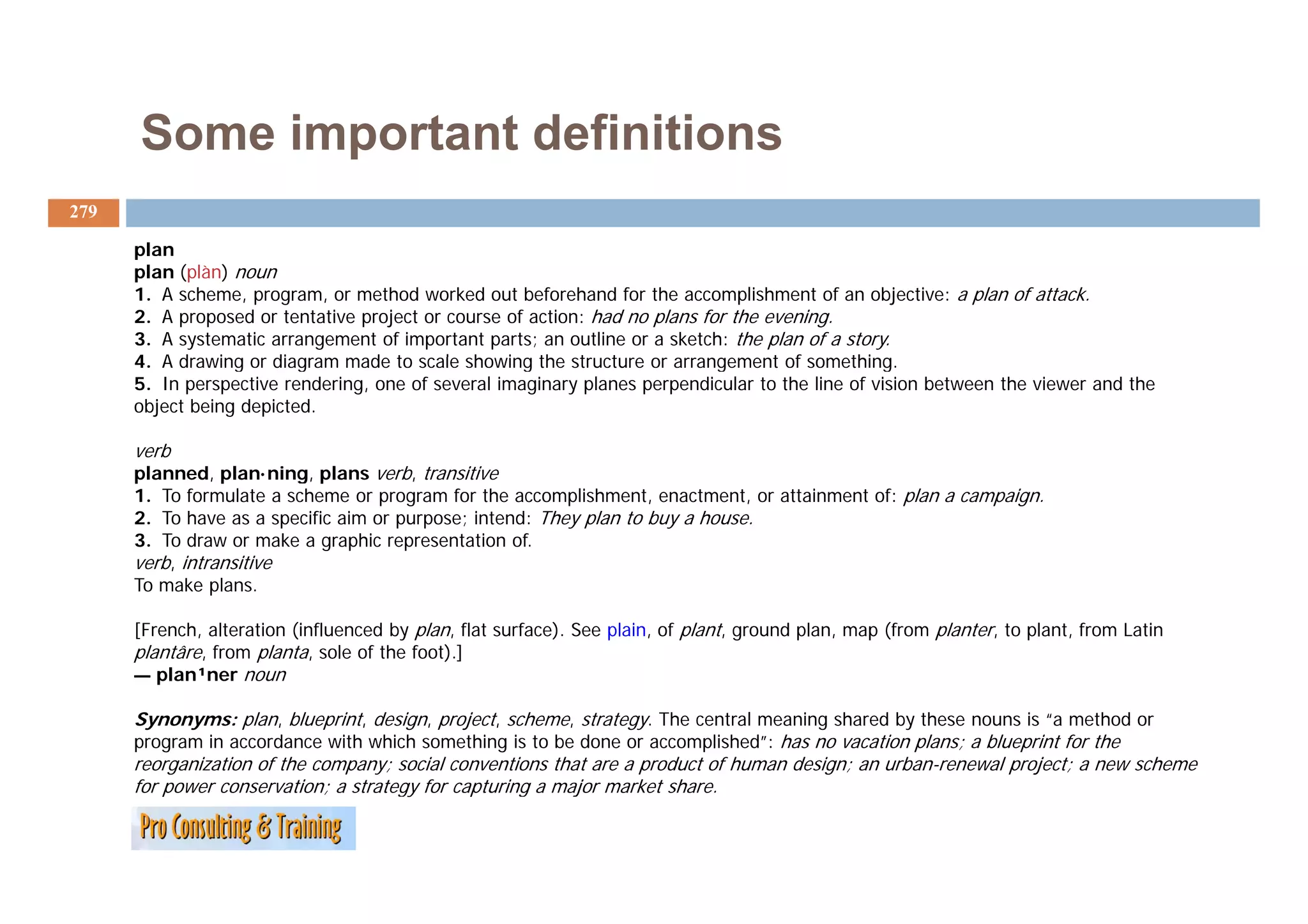 Some important definitions
279

      plan
      plan (plàn) noun
      1. A scheme, program, or method worked out beforehand for the accomplishment of an objective: a plan of attack.
      2. A proposed or tentative project or course of action: had no plans for the evening.
      3. A systematic arrangement of important parts; an outline or a sketch: the plan of a story.
      4. d
      4 A drawing or diagram made to scale showing the structure or arrangement of something.
                i     di          d t       l h i th t t                            t f      thi
      5. In perspective rendering, one of several imaginary planes perpendicular to the line of vision between the viewer and the
      object being depicted.

      verb
      planned, plan·ning, plans verb, transitive
      1. To formulate a scheme or program for the accomplishment, enactment, or attainment of: plan a campaign.
      2. To have as a specific aim or purpose; intend: They plan to buy a house.
      3. To draw or make a graphic representation of.
      verb, intransitive
      To make plans.

      [French, alteration (influenced by plan, flat surface). See plain, of plant, ground plan, map (from planter, to plant, from Latin
      plantâre, from planta, sole of the foot).]
      — plan¹ner noun

      Synonyms: plan, blueprint, design, project, scheme, strategy. The central meaning shared by these nouns is “a method or
      program in accordance with which something is to be done or accomplished”: has no vacation plans; a blueprint for the
      reorganization of the company; social conventions that are a product of human design; an urban-renewal project; a new scheme
      for power conservation; a strategy for capturing a major market share.
 