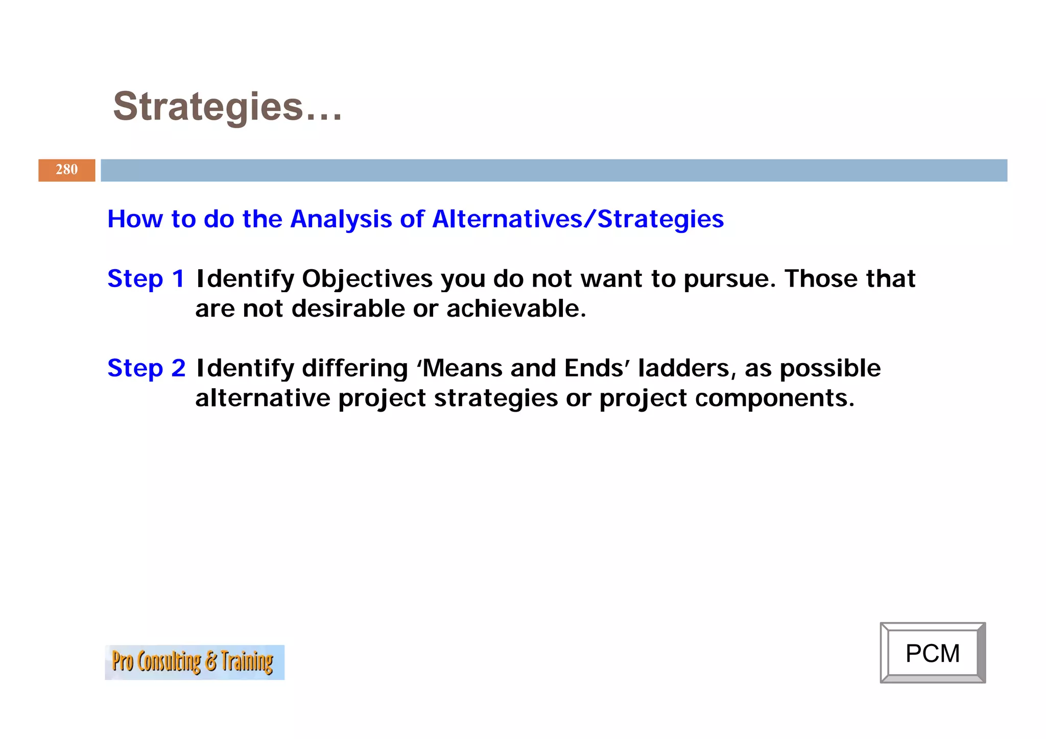 Strategies…
280


      How to do the Analysis of Alternatives/Strategies

      Step 1 Identify Objectives you do not want to pursue. Those that
             are not desirable or achievable.

      Step 2 Identify differing ‘Means and Ends ladders as possible
                                 Means      Ends’ ladders,
             alternative project strategies or project components.




                                                                      PCM
 