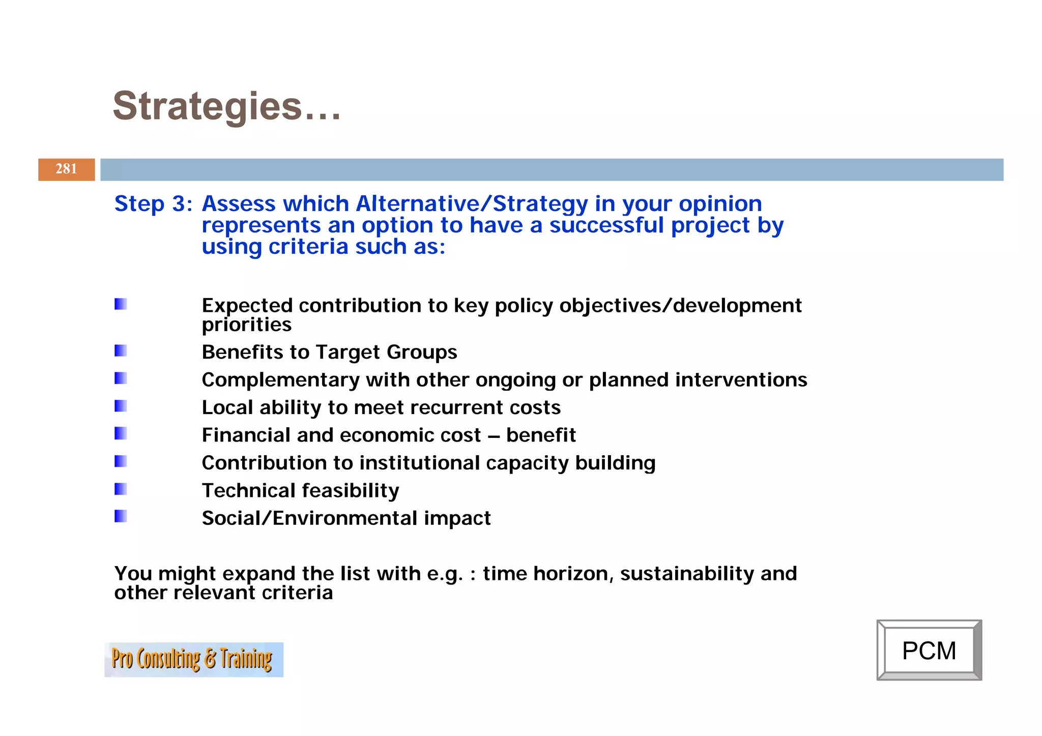 Strategies…
281

      Step 3: Assess which Alternative/Strategy in your opinion
              represents an option to have a successful project by
              using criteria such as:

              Expected contribution to key policy objectives/development
              priorities
              Benefits to Target Groups
              Complementary with other ongoing or planned interventions
              Local ability to meet recurrent costs
              Financial and economic cost – benefit
              Contribution to institutional capacity building
              Technical feasibility
              Social/Environmental impact

      You might expand the list with e.g. : time horizon, sustainability and
      other relevant criteria


                                                                               PCM
 
