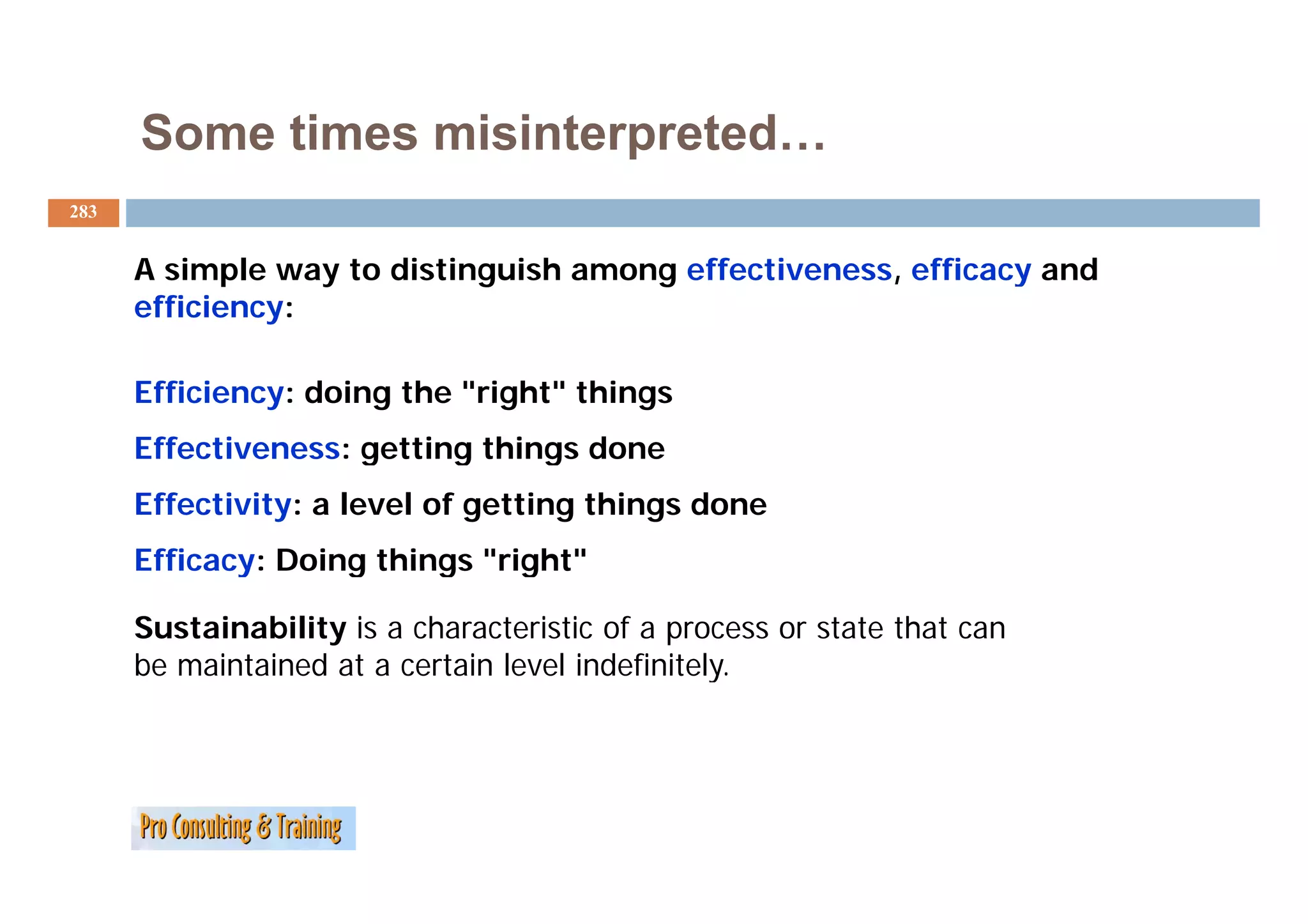 Some times misinterpreted…
283


      A simple way to distinguish among effectiveness, efficacy and
      efficiency:

      Efficiency: doing the "right" things
      Effectiveness: getting things done
                     g     g     g
      Effectivity: a level of getting things done
      Efficacy: Doing things "right"
                              right

      Sustainability is a characteristic of a process or state that can
      be maintained at a certain level indefinitely.
 