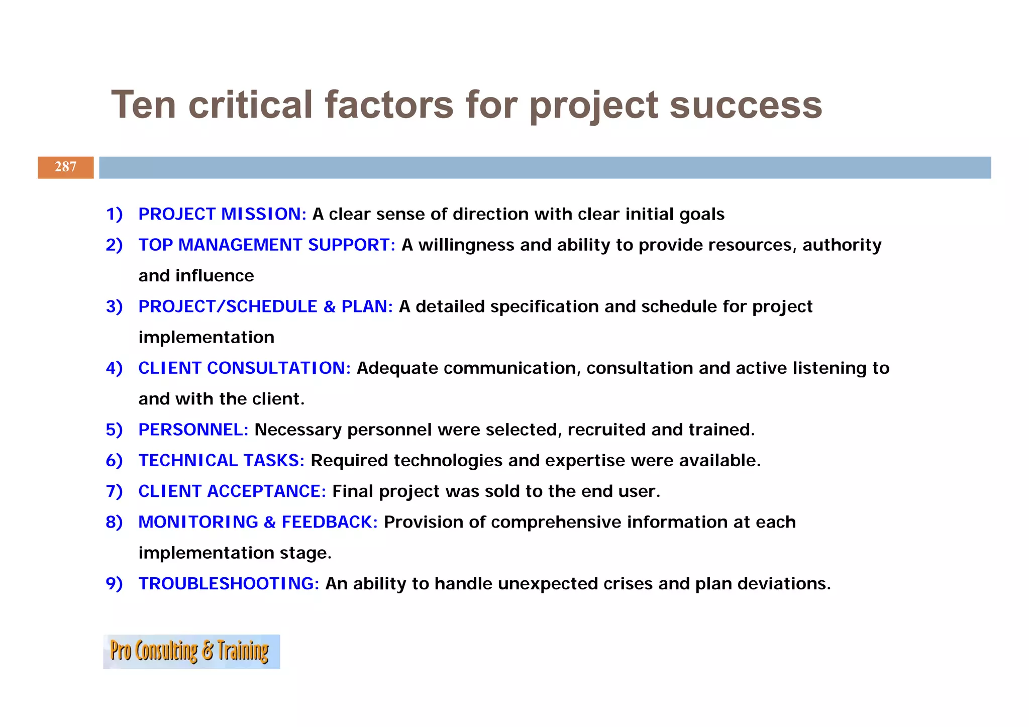 Ten critical factors for project success
287


      1) PROJECT MISSION: A clear sense of direction with clear initial goals
      2) TOP MANAGEMENT SUPPORT: A willingness and ability to provide resources, authority
         and influence
      3) PROJECT/SCHEDULE & PLAN: A detailed specification and schedule for project
         implementation
      4) CLIENT CONSULTATION Ad
                CONSULTATION: Adequate communication, consultation and active listening to
                                    t        i ti          lt ti     d ti li t i        t
         and with the client.
      5) PERSONNEL: Necessary personnel were selected, recruited and trained.
      6) TECHNICAL TASKS: Required technologies and expertise were available.
      7) CLIENT ACCEPTANCE: Final project was sold to the end user.
      8) MONITORING & FEEDBACK: Provision of comprehensive information at each
       )                                        p
         implementation stage.
      9) TROUBLESHOOTING: An ability to handle unexpected crises and plan deviations.
 