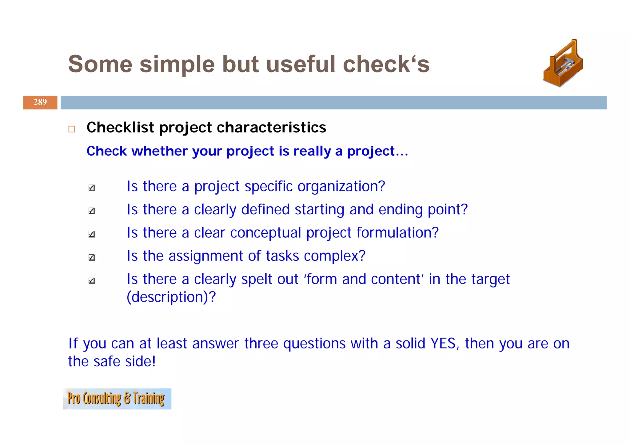 Some simple but useful check‘s
                             check s
289


        Checklist
        Ch kli project characteristics
                  j     h       i i
        Check whether your project is really a project…

              Is there a project specific organization?
              Is there a clearly defined starting and ending point?
              Is there a clear conceptual project formulation?
              Is the assignment of tasks complex?
                  h       l l       l      ‘f      d        ’i h
              Is there a clearly spelt out ‘form and content’ in the target
              (description)?


      If you can at least answer three questions with a solid YES, then you are on
      the safe side!
 