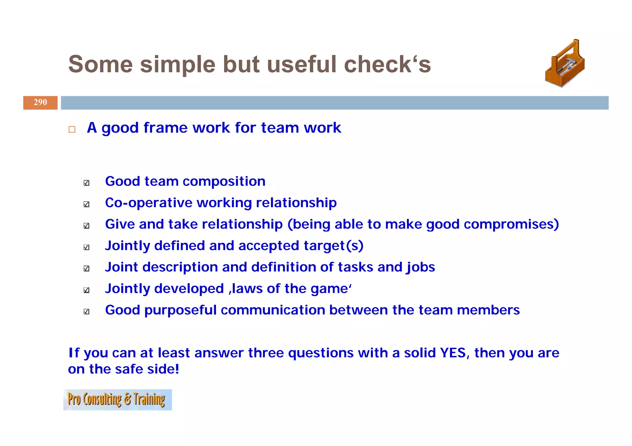 Some simple but useful check‘s
                             check s
290


        A good frame work for team work
             df         kf            k


           Good team composition
           Co-operative working relationship
           Give and take relationship (being able to make good compromises)
           Jointly defined and accepted target(s)
           Joint description and definition of tasks and j
                       p                                 jobs
           Jointly developed ‚laws of the game‘
           Good purposeful communication between the team members


      If you can at least answer three questions with a solid YES, then you are
      on the safe side!
 