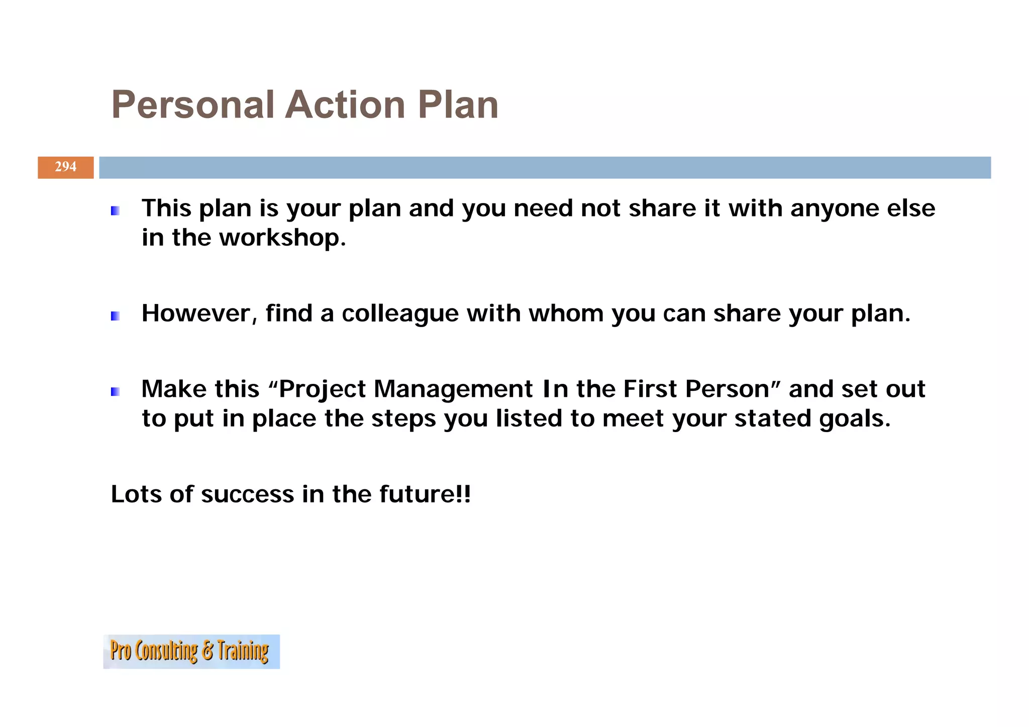Personal Action Plan
294


        This l
        Thi plan is your plan and you need not share i with anyone else
                 i        l     d        d      h    it i h         l
        in the workshop.


        However, find a colleague with whom you can share your plan.


        Make this “Project Management In the First Person” and set out
        to put in place the steps you listed to meet your stated goals.


      Lots of success in the future!!
 