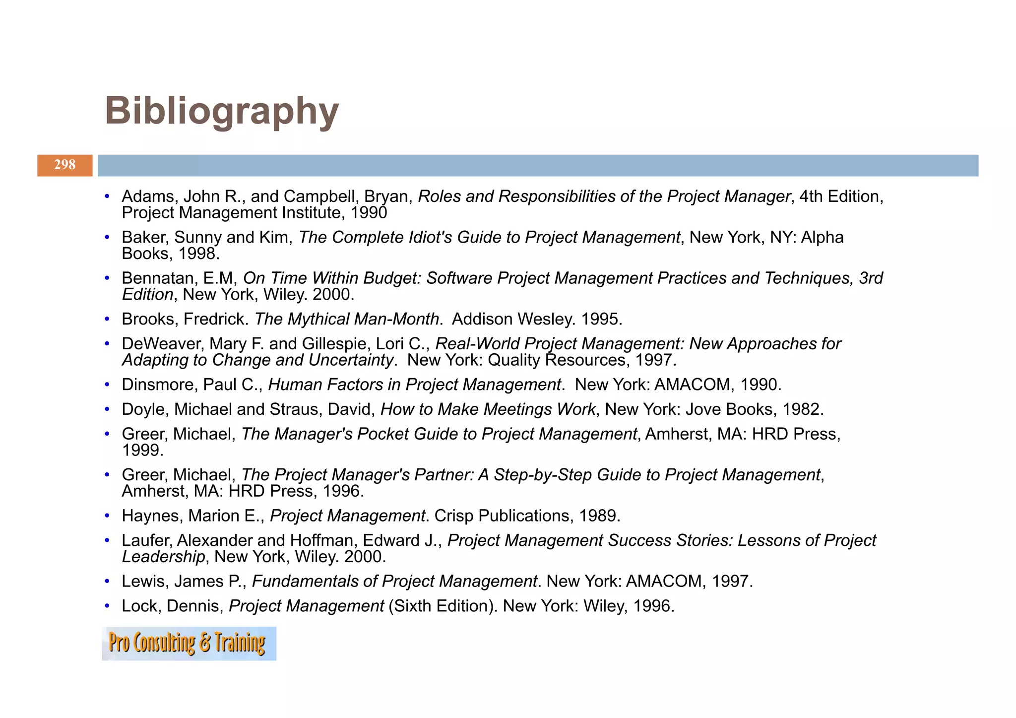 Bibliography
298

      • Adams John R., and Campbell, Bryan, Roles and Responsibilities of the Project Manager 4th Edition
        Adams,        R      Campbell Bryan                                            Manager,    Edition,
        Project Management Institute, 1990
      • Baker, Sunny and Kim, The Complete Idiot's Guide to Project Management, New York, NY: Alpha
        Books, 1998.
      • Bennatan E.M, On Time Within Budget: Software Project Management Practices and Techniques 3rd
        Bennatan, E M                                                                      Techniques,
        Edition, New York, Wiley. 2000.
      • Brooks, Fredrick. The Mythical Man-Month. Addison Wesley. 1995.
      • DeWeaver, Mary F. and Gillespie, Lori C., Real-World Project Management: New Approaches for
        Adapting to Change and Uncertainty New York: Quality Resources, 1997
                                 Uncertainty.                  Resources 1997.
      • Dinsmore, Paul C., Human Factors in Project Management. New York: AMACOM, 1990.
      • Doyle, Michael and Straus, David, How to Make Meetings Work, New York: Jove Books, 1982.
      • Greer, Michael, The Manager's Pocket Guide to Project Management, Amherst, MA: HRD Press,
              ,        ,          g                        j         g     ,        ,               ,
        1999.
      • Greer, Michael, The Project Manager's Partner: A Step-by-Step Guide to Project Management,
        Amherst, MA: HRD Press, 1996.
      • Haynes, Marion E., Project Management. Crisp Publications, 1989.
           y    ,          ,   j         g            p            ,
      • Laufer, Alexander and Hoffman, Edward J., Project Management Success Stories: Lessons of Project
        Leadership, New York, Wiley. 2000.
      • Lewis, James P., Fundamentals of Project Management. New York: AMACOM, 1997.
      • Lock Dennis Project Management (Sixth Edition). New York: Wiley, 1996.
        Lock, Dennis,                             Edition)           Wiley 1996
 