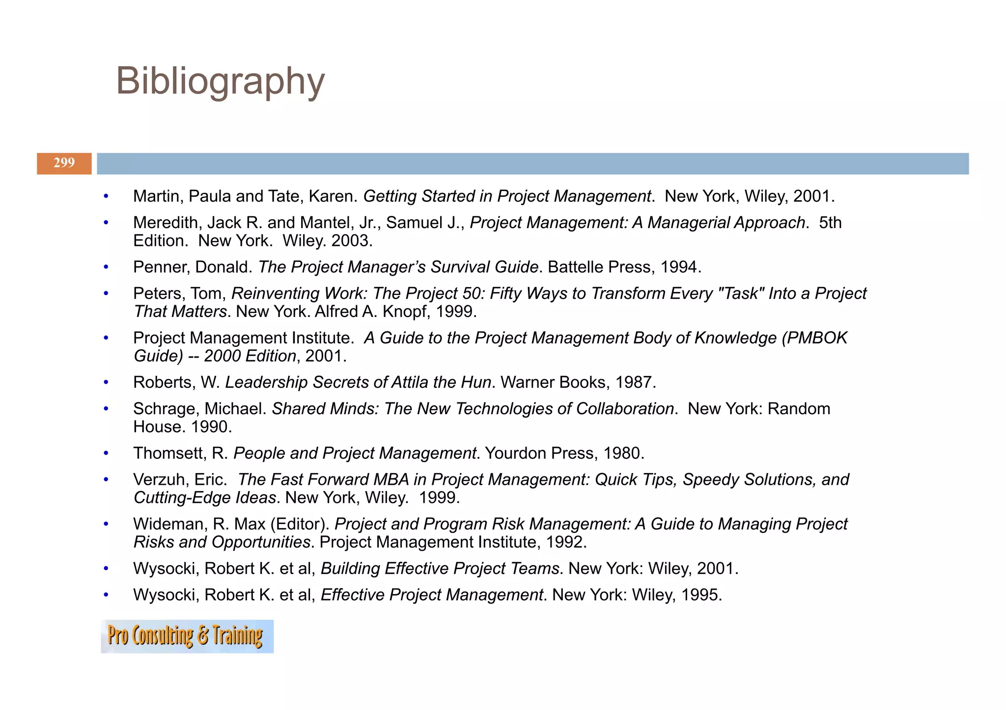 Bibliography
299

      •    Martin,
           Martin Paula and Tate Karen Getting Started in Project Management New York, Wiley, 2001.
                            Tate, Karen.                          Management.    York Wiley 2001
      •    Meredith, Jack R. and Mantel, Jr., Samuel J., Project Management: A Managerial Approach. 5th
           Edition. New York. Wiley. 2003.
      •    Penner, Donald. The Project Manager’s Survival Guide. Battelle Press, 1994.
                 ,                j        g                                   ,
      •    Peters, Tom, Reinventing Work: The Project 50: Fifty Ways to Transform Every "Task" Into a Project
           That Matters. New York. Alfred A. Knopf, 1999.
      •    Project Management Institute. A Guide to the Project Management Body of Knowledge (PMBOK
           Guide) -- 2000 Edition 2001
                          Edition, 2001.
      •    Roberts, W. Leadership Secrets of Attila the Hun. Warner Books, 1987.
      •    Schrage, Michael. Shared Minds: The New Technologies of Collaboration. New York: Random
           House. 1990.
      •    Thomsett, R. People and Project Management. Yourdon Press, 1980.
      •    Verzuh, Eric. The Fast Forward MBA in Project Management: Quick Tips, Speedy Solutions, and
           Cutting-Edge Ideas. New York, Wiley. 1999.
      •    Wideman, R. Max (Editor). Project and Program Risk Management: A Guide to Managing Project
           Risks and Opportunities. Project Management Institute, 1992.
      •    Wysocki, Robert K. et al, Building Effective Project Teams. New York: Wiley, 2001.
      •    Wysocki,
           Wysocki Robert K. et al, Effective Project Management New York: Wiley, 1995.
                          K     al                    Management.          Wiley 1995
 