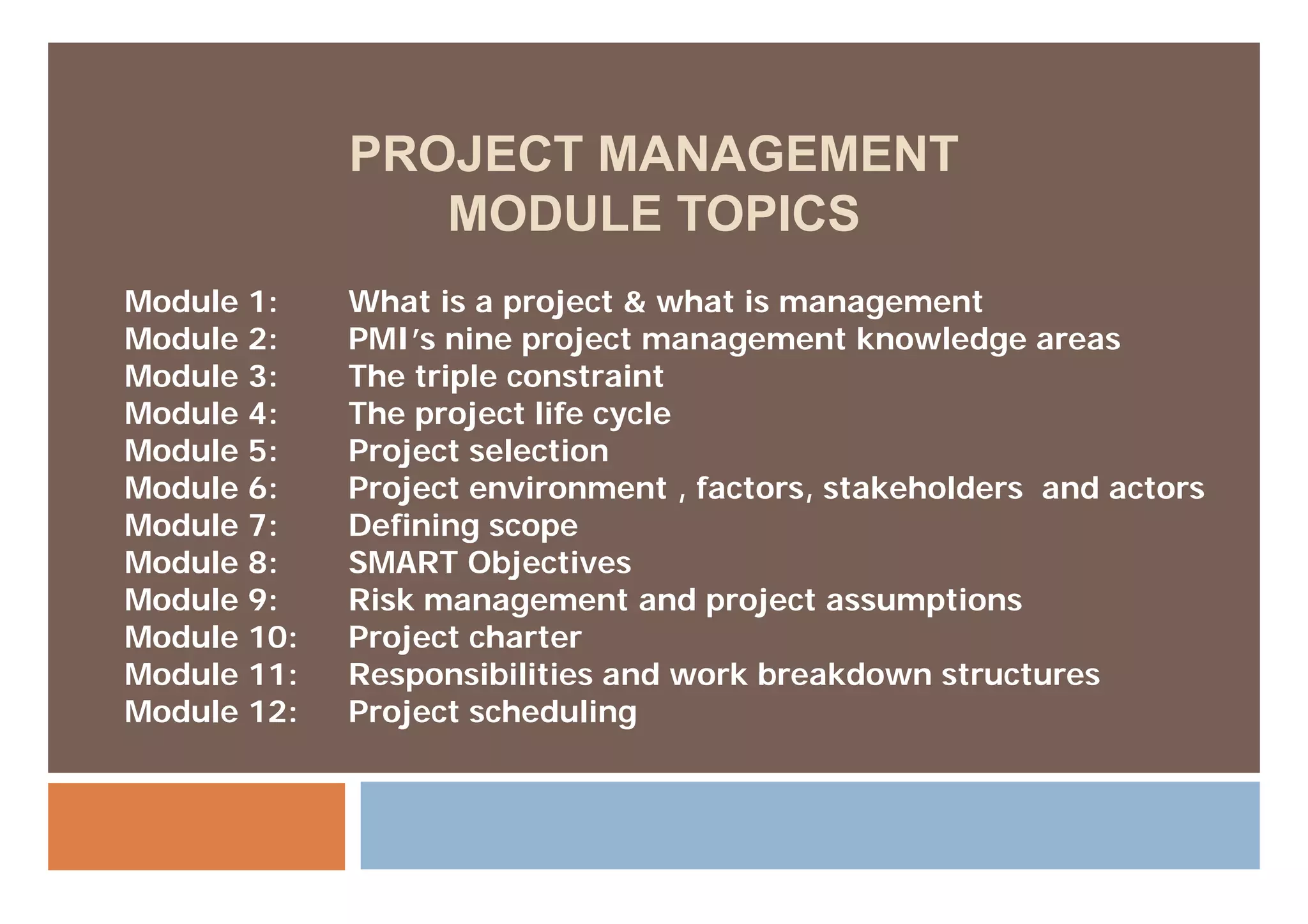 PROJECT MANAGEMENT
                MODULE TOPICS
Module 1:    What is a project & what is management
Module 2:    PMI’s nine project management knowledge areas
Module 3:    The triple constraint
Module 4:    The project life cycle
Module 5:    Project selection
                j
Module 6:    Project environment , factors, stakeholders and actors
Module 7:    Defining scope
Module 8:    SMART Objectives
Module 9:    Risk management and project assumptions
Module 10:   Project charter
Module 11:   Responsibilities and work breakdown structures
Module 12:   Project scheduling
 