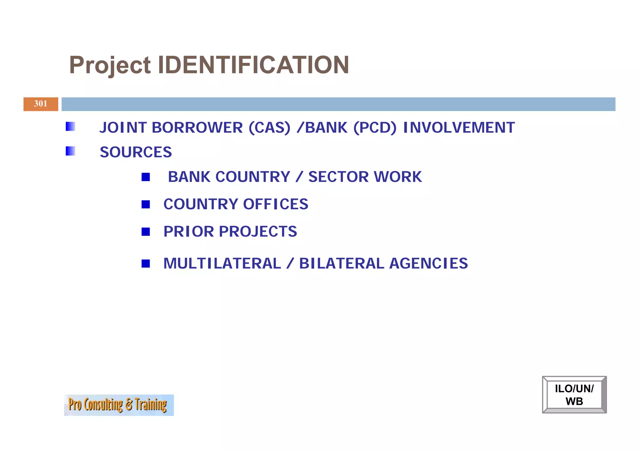 Project IDENTIFICATION
301

        JOINT BORROWER (CAS) /BANK (PCD) INVOLVEMENT
        SOURCES
               BANK COUNTRY / SECTOR WORK
              COUNTRY OFFICES
              PRIOR PROJECTS

              MULTILATERAL / BILATERAL AGENCIES




                                                       ILO/UN/
                                                         WB
 