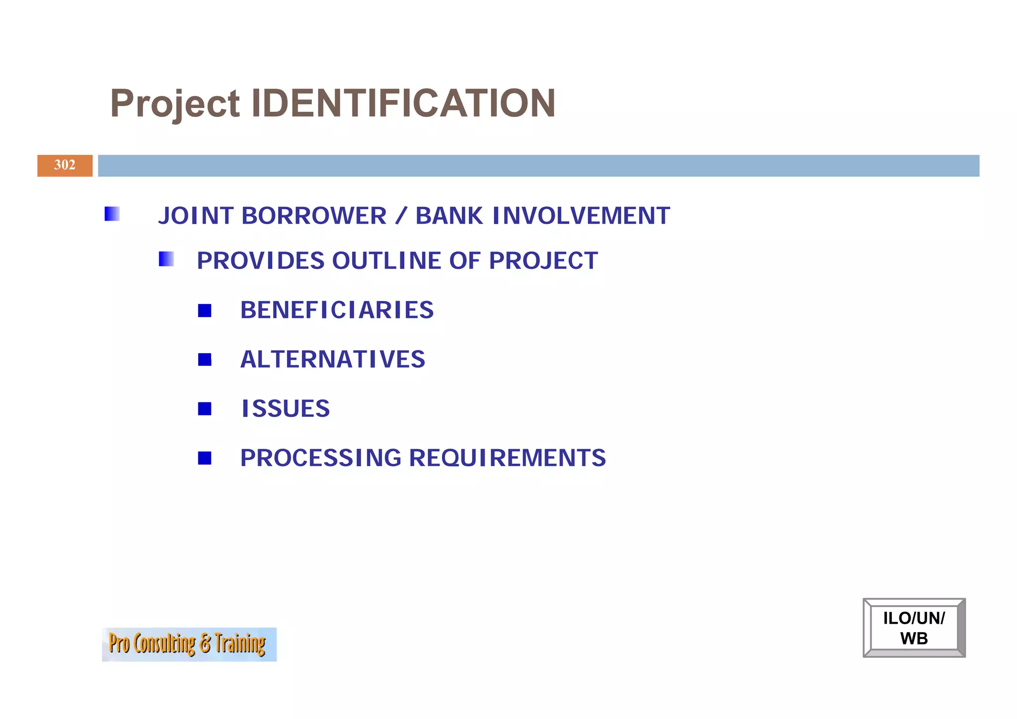 Project IDENTIFICATION
302


        JOINT BORROWER / BANK INVOLVEMENT
          PROVIDES OUTLINE OF PROJECT

             BENEFICIARIES

             ALTERNATIVES

             ISSUES

             PROCESSING REQUIREMENTS




                                            ILO/UN/
                                              WB
 