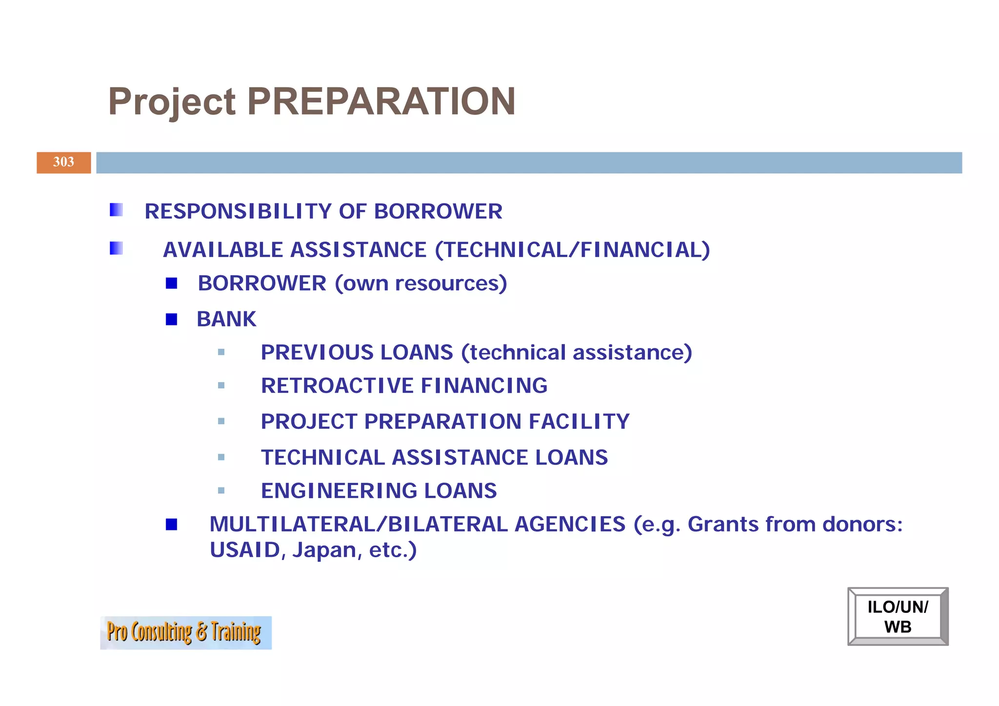 Project PREPARATION
303


       RESPONSIBILITY OF BORROWER
        AVAILABLE ASSISTANCE (TECHNICAL/FINANCIAL)
          BORROWER (own resources)
          BANK
                 PREVIOUS LOANS (technical assistance)
                 RETROACTIVE FINANCING
                 PROJECT PREPARATION FACILITY
                 TECHNICAL ASSISTANCE LOANS
                 ENGINEERING LOANS
           MULTILATERAL/BILATERAL AGENCIES (e.g. Grants from donors:
           USAID, Japan, etc.)

                                                                 ILO/UN/
                                                                   WB
 