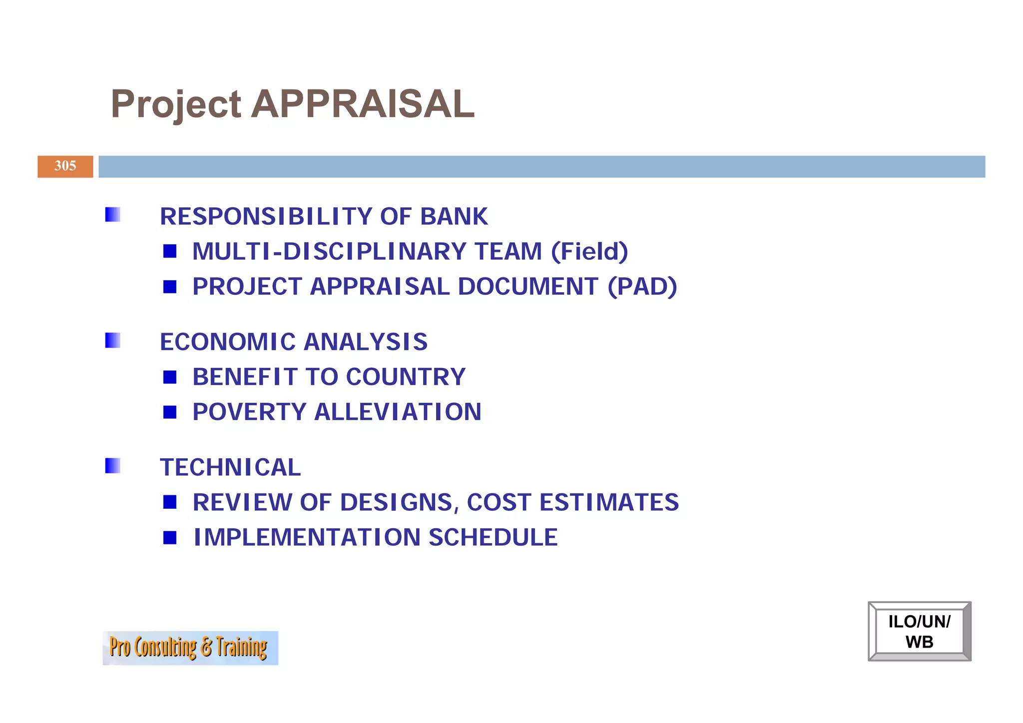 Project APPRAISAL
305


        RESPONSIBILITY OF BANK
          MULTI-DISCIPLINARY TEAM (Field)
          PROJECT APPRAISAL DOCUMENT (PAD)

        ECONOMIC ANALYSIS
          BENEFIT TO COUNTRY
          POVERTY ALLEVIATION

        TECHNICAL
          REVIEW OF DESIGNS, COST ESTIMATES
          IMPLEMENTATION SCHEDULE


                                              ILO/UN/
                                                WB
 