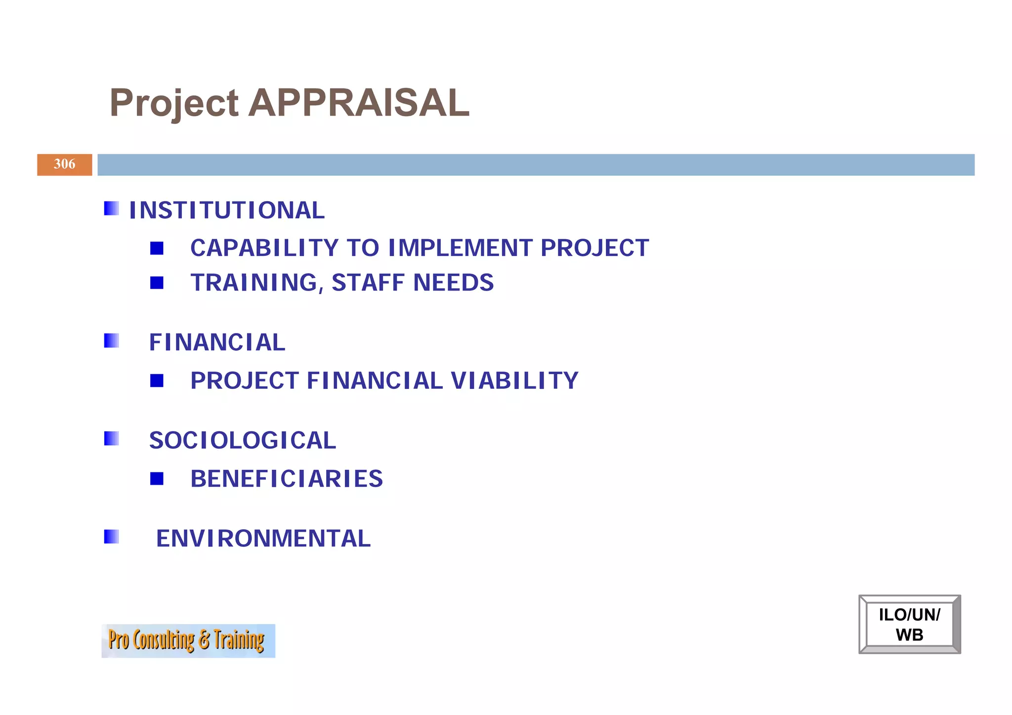 Project APPRAISAL
306


      INSTITUTIONAL
          CAPABILITY TO IMPLEMENT PROJECT
          TRAINING STAFF NEEDS
          TRAINING,

       FINANCIAL
          PROJECT FINANCIAL VIABILITY

       SOCIOLOGICAL
          BENEFICIARIES

        ENVIRONMENTAL


                                            ILO/UN/
                                              WB
 