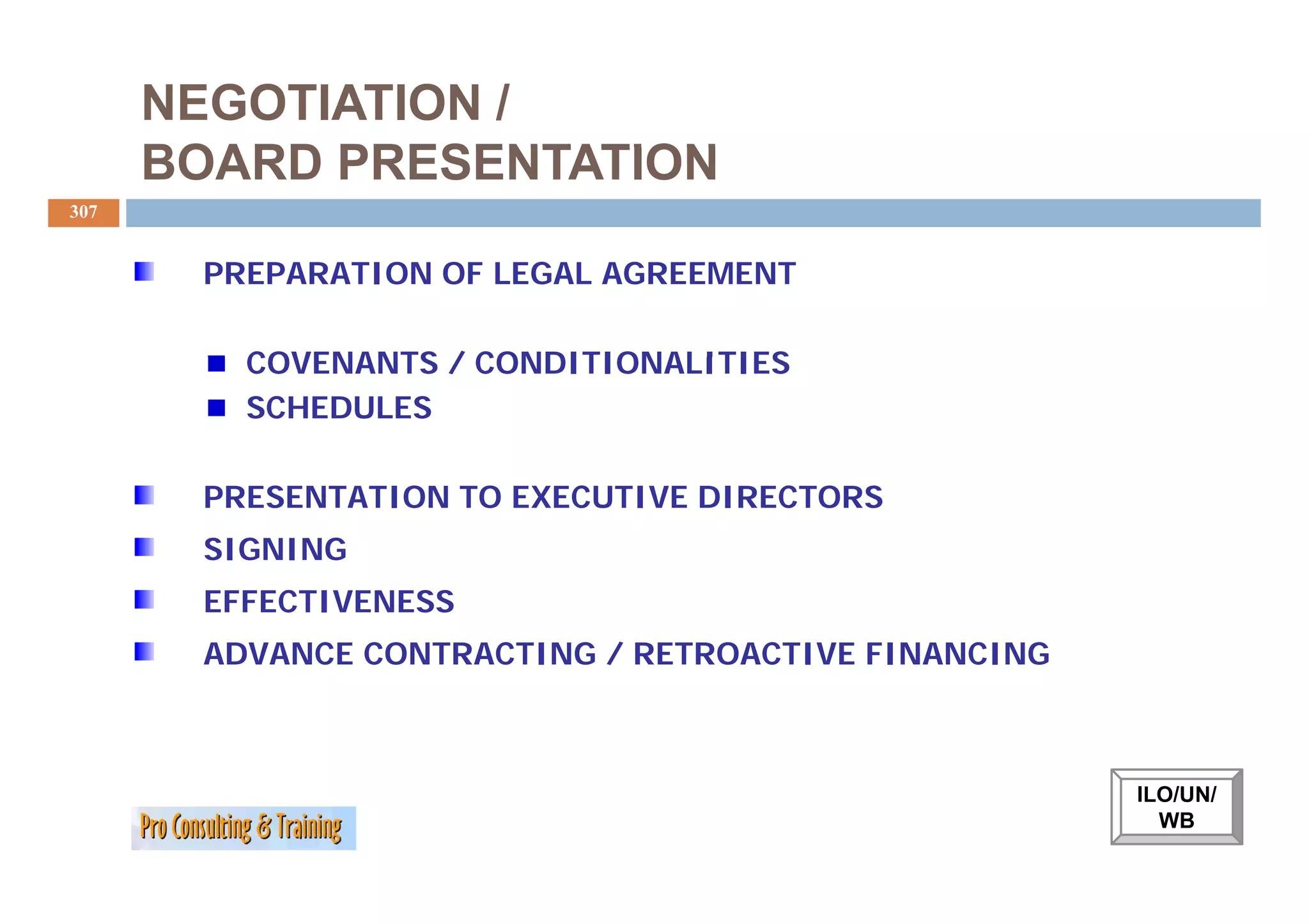 NEGOTIATION /
      BOARD PRESENTATION
307


       PREPARATION OF LEGAL AGREEMENT

         COVENANTS / CONDITIONALITIES
         SCHEDULES

       PRESENTATION TO EXECUTIVE DIRECTORS
       SIGNING
       EFFECTIVENESS
       ADVANCE CONTRACTING / RETROACTIVE FINANCING



                                                     ILO/UN/
                                                       WB
 