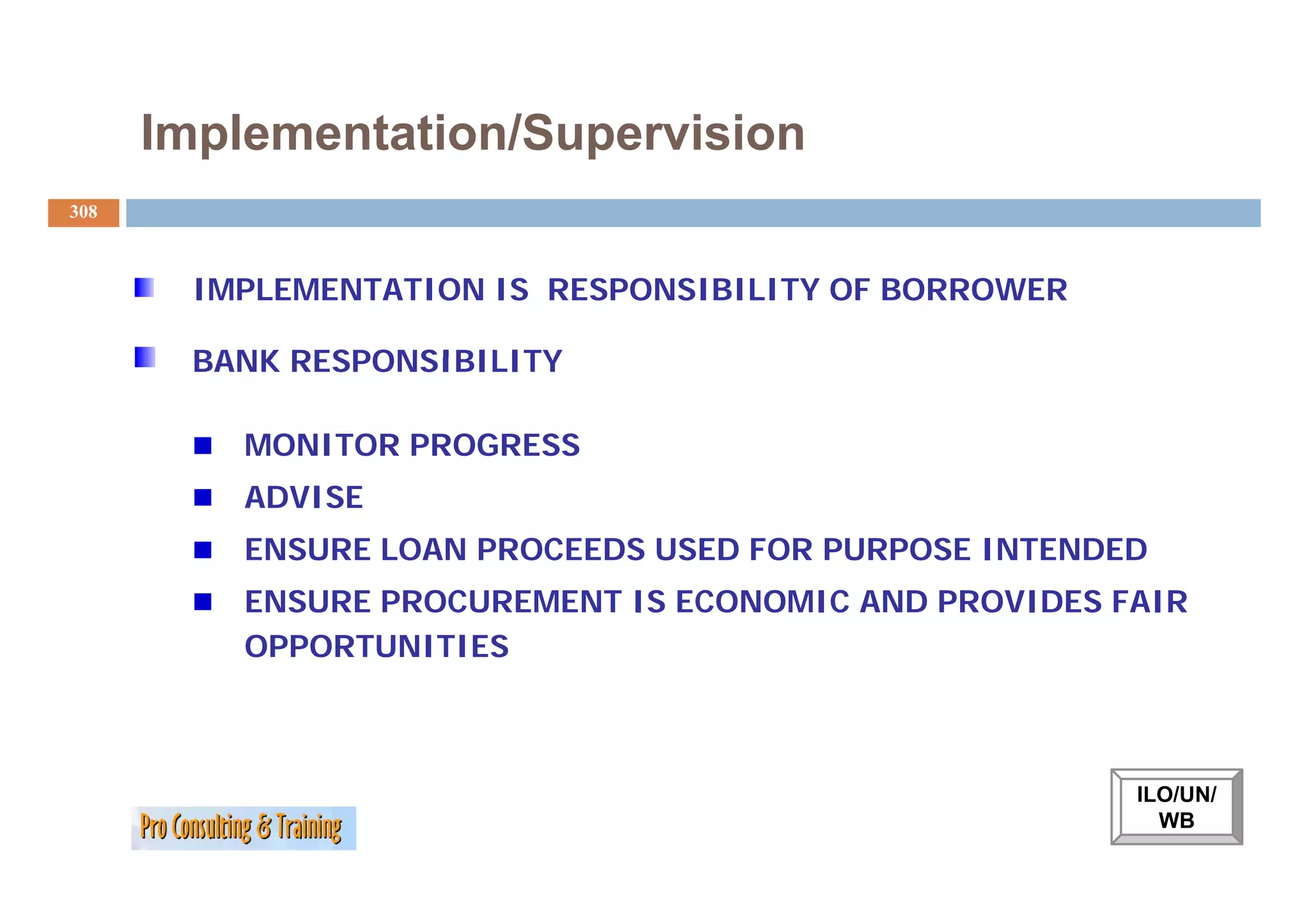 Implementation/Supervision
308



        IMPLEMENTATION IS RESPONSIBILITY OF BORROWER

        BANK RESPONSIBILITY

          MONITOR PROGRESS
          ADVISE
          ENSURE LOAN PROCEEDS USED FOR PURPOSE INTENDED
          ENSURE PROCUREMENT IS ECONOMIC AND PROVIDES FAIR
          OPPORTUNITIES



                                                       ILO/UN/
                                                         WB
 