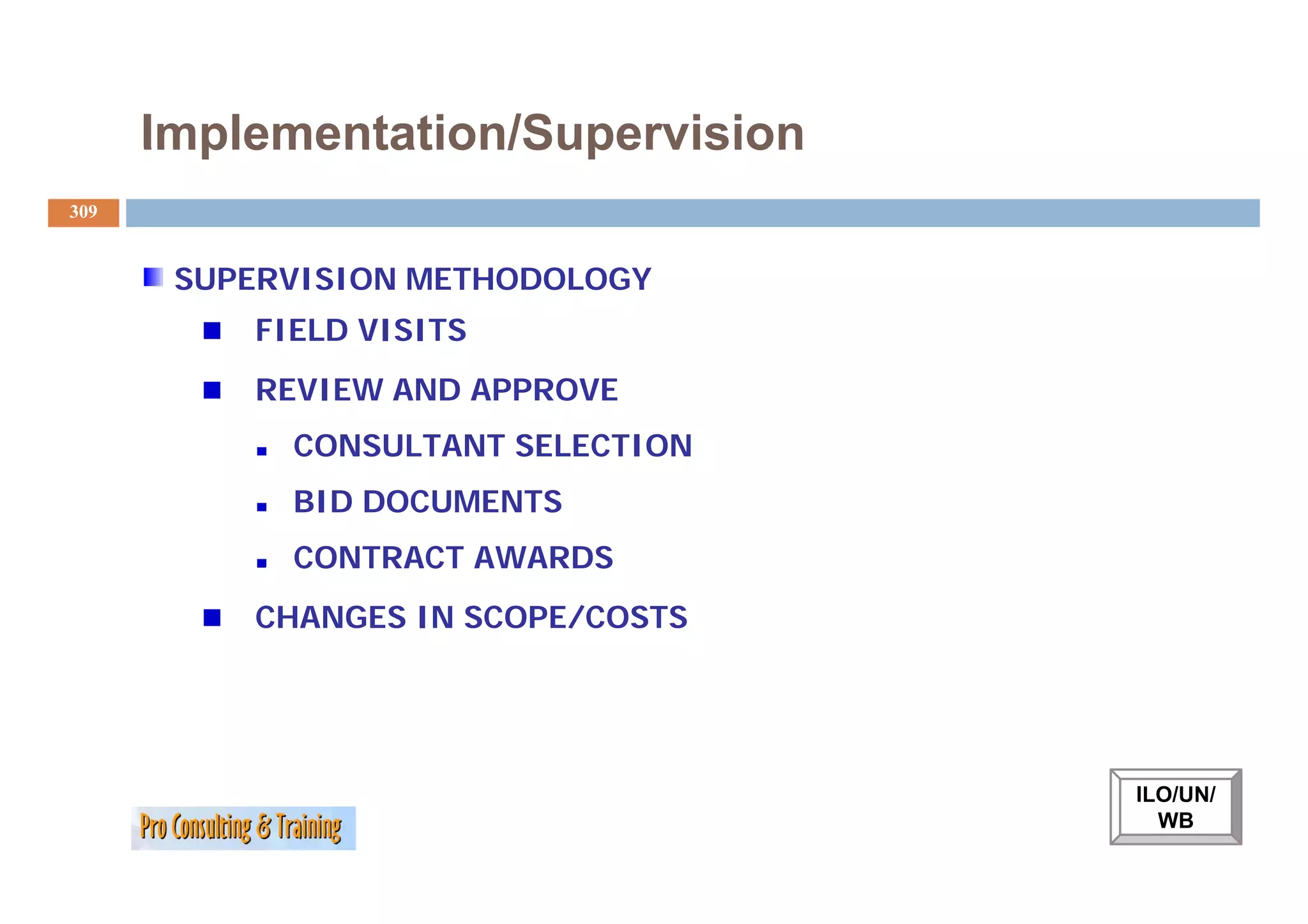 Implementation/Supervision
309


       SUPERVISION METHODOLOGY
          FIELD VISITS
          REVIEW AND APPROVE
            CONSULTANT SELECTION
            BID DOCUMENTS
            CONTRACT AWARDS
          CHANGES IN SCOPE/COSTS




                                   ILO/UN/
                                     WB
 