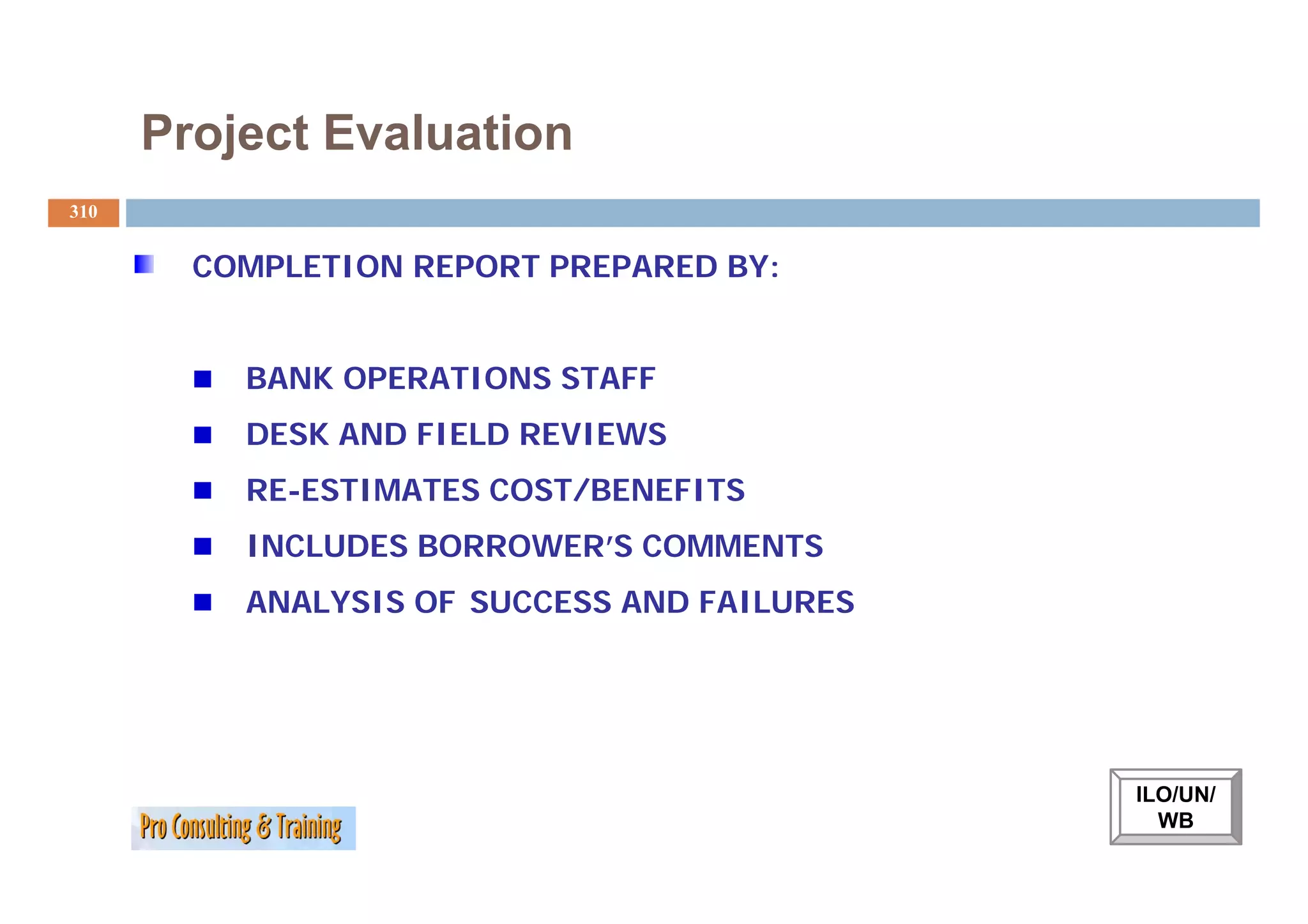 Project Evaluation
310


        COMPLETION REPORT PREPARED BY:


          BANK OPERATIONS STAFF
          DESK AND FIELD REVIEWS
          RE-ESTIMATES COST/BENEFITS
          INCLUDES BORROWER’S COMMENTS
          ANALYSIS OF SUCCESS AND FAILURES




                                             ILO/UN/
                                               WB
 