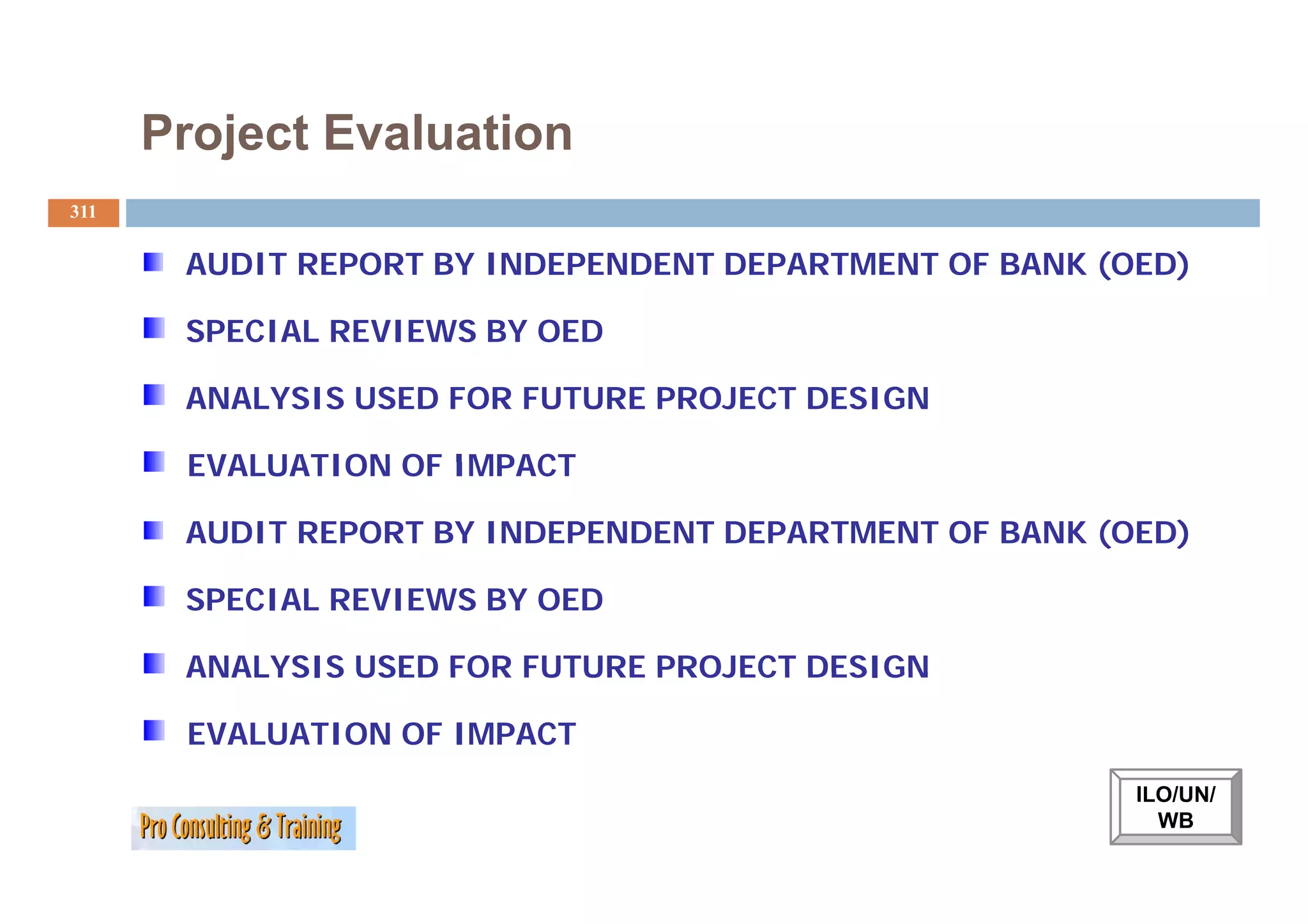 Project Evaluation
311


       AUDIT REPORT BY INDEPENDENT DEPARTMENT OF BANK (OED)

       SPECIAL REVIEWS BY OED

       ANALYSIS USED FOR FUTURE PROJECT DESIGN

       EVALUATION OF IMPACT

       AUDIT REPORT BY INDEPENDENT DEPARTMENT OF BANK (OED)

       SPECIAL REVIEWS BY OED

       ANALYSIS USED FOR FUTURE PROJECT DESIGN

       EVALUATION OF IMPACT
                                                        ILO/UN/
                                                          WB
 