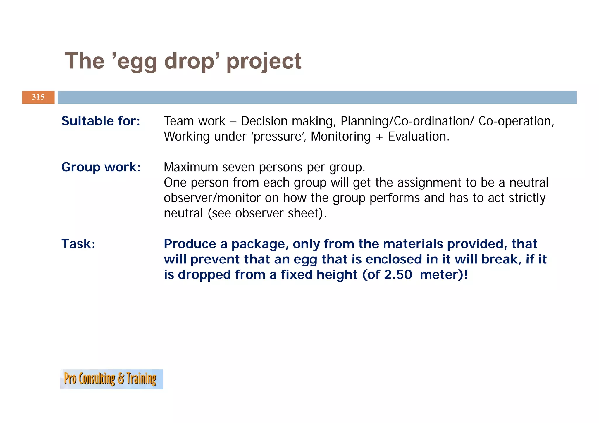 The ’egg drop project
           egg drop’
315


      Suitable f
               for:   Team work – Decision making, Planning/Co-ordination/ Co-operation,
                      Working under ‘pressure’, Monitoring + Evaluation.

      Group work:
      G        k      Maximum seven persons per group.
                      M i
                      One person from each group will get the assignment to be a neutral
                      observer/monitor on how the group performs and has to act strictly
                      neutral (see observer sheet)
                                            sheet).

      Task:           Produce a package, only from the materials provided, that
                      will prevent that an egg that is enclosed in it will break, if it
                                                                           break
                      is dropped from a fixed height (of 2.50 meter)!
 