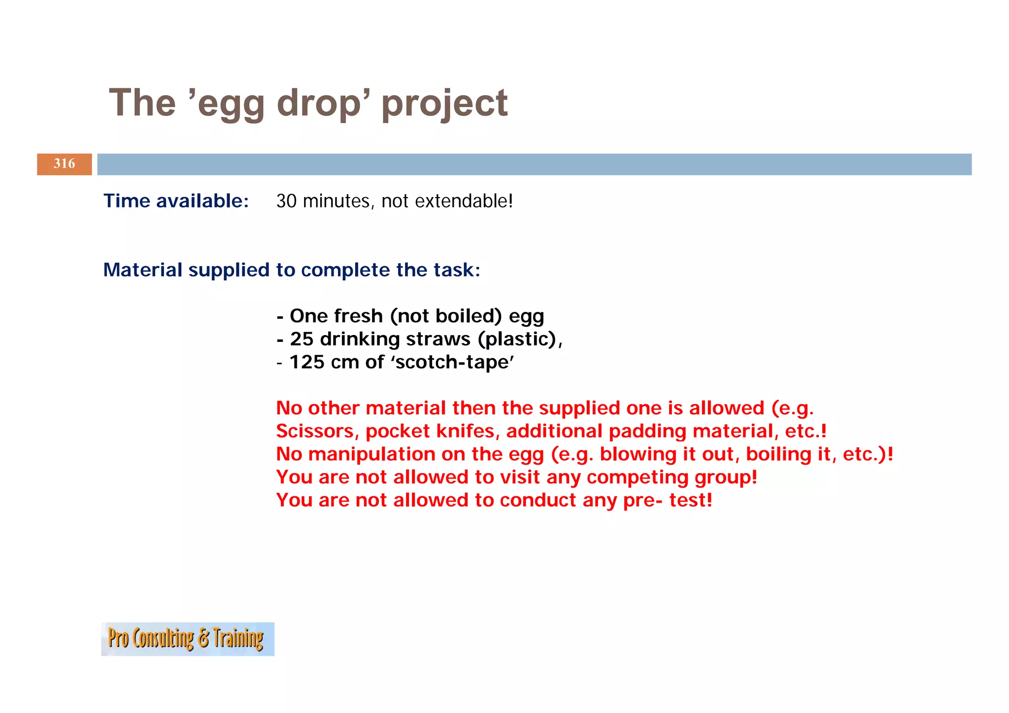 The ’egg drop project
           egg drop’
316

      Time available:
      Ti      il bl     30 minutes, not extendable!
                            i t       t t d bl !


      Material supplied to complete the task:

                        - One fresh (not boiled) egg
                        - 25 drinking straws (plastic),
                        - 125 cm of ‘scotch-tape’
                                   f‘   t h t    ’

                        No other material then the supplied one is allowed (e.g.
                        Sc sso s, poc et
                        Scissors, pocket knifes, additional padding material, etc.!
                                             es, add t o a padd g ate a , etc
                        No manipulation on the egg (e.g. blowing it out, boiling it, etc.)!
                        You are not allowed to visit any competing group!
                        You are not allowed to conduct any pre- test!
 