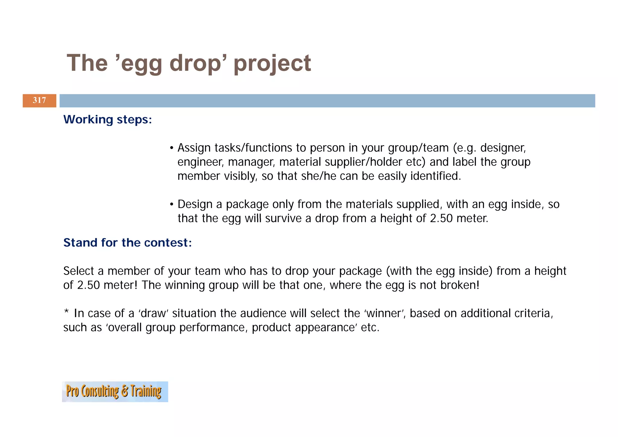 The ’egg drop project
           egg drop’
317

      Working steps:

                           • Assign tasks/functions to person in your group/team (e.g. designer,
                             engineer, manager, material supplier/holder etc) and label the group
                             member visibly, so that she/he can be easily identified.

                           • Design a package only from the materials supplied, with an egg inside, so
                             that the egg will survive a drop from a height of 2.50 meter.
                                                                               2 50 meter

      Stand for the contest:

      Select
      S l t a member of your t
                   b    f     team who h t d
                                     h has to drop your package ( ith th egg i id ) f
                                                             k     (with the     inside) from a h i ht
                                                                                                height
      of 2.50 meter! The winning group will be that one, where the egg is not broken!

      * In case of a ‘draw’ situation the audience will select the ‘winner’, based on additional criteria,
                                                                           ,                             ,
      such as ‘overall group performance, product appearance’ etc.
 