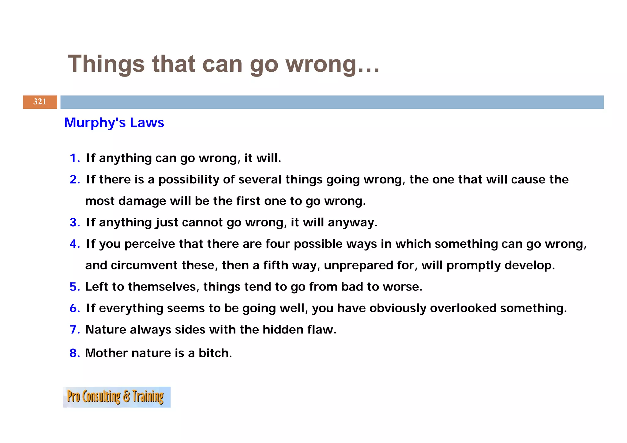 Things that can go wrong…
321

      Murphy s
      Murphy's Laws

      1. If anything can go wrong, it will.
      2. If there is a possibility of several things going wrong, the one that will cause the
        most damage will be the first one to go wrong.
      3.
      3 If anything just cannot go wrong, it will anyway.
                                   wrong          anyway
      4. If you perceive that there are four possible ways in which something can go wrong,
        and circumvent these, then a fifth way, unprepared for, will promptly develop.
      5. Left to themselves, things tend to go from bad to worse.
      6. If everything seems to be going well, you have obviously overlooked something.
      7. Nature always sides with the hidden flaw.
      8. Mother nature is a bitch.
 