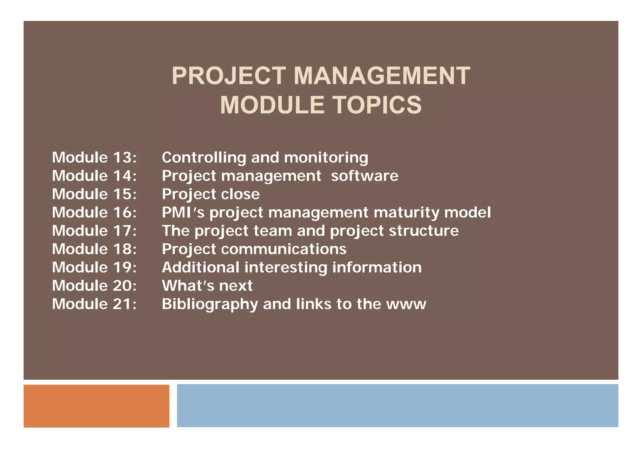 PROJECT MANAGEMENT
                 MODULE TOPICS

Module 13:   Controlling and monitoring
Module 14:   Project management software
Module 15:   Project close
Module 16:   PMI’s project management maturity model
Module 17:
M d l 17     The
             Th project team and project structure
                     j tt         d    j t t    t
Module 18:   Project communications
Module 19:   Additional interesting information
Module 20:   What’s next
Module 21:   Bibliography and links to the www
 