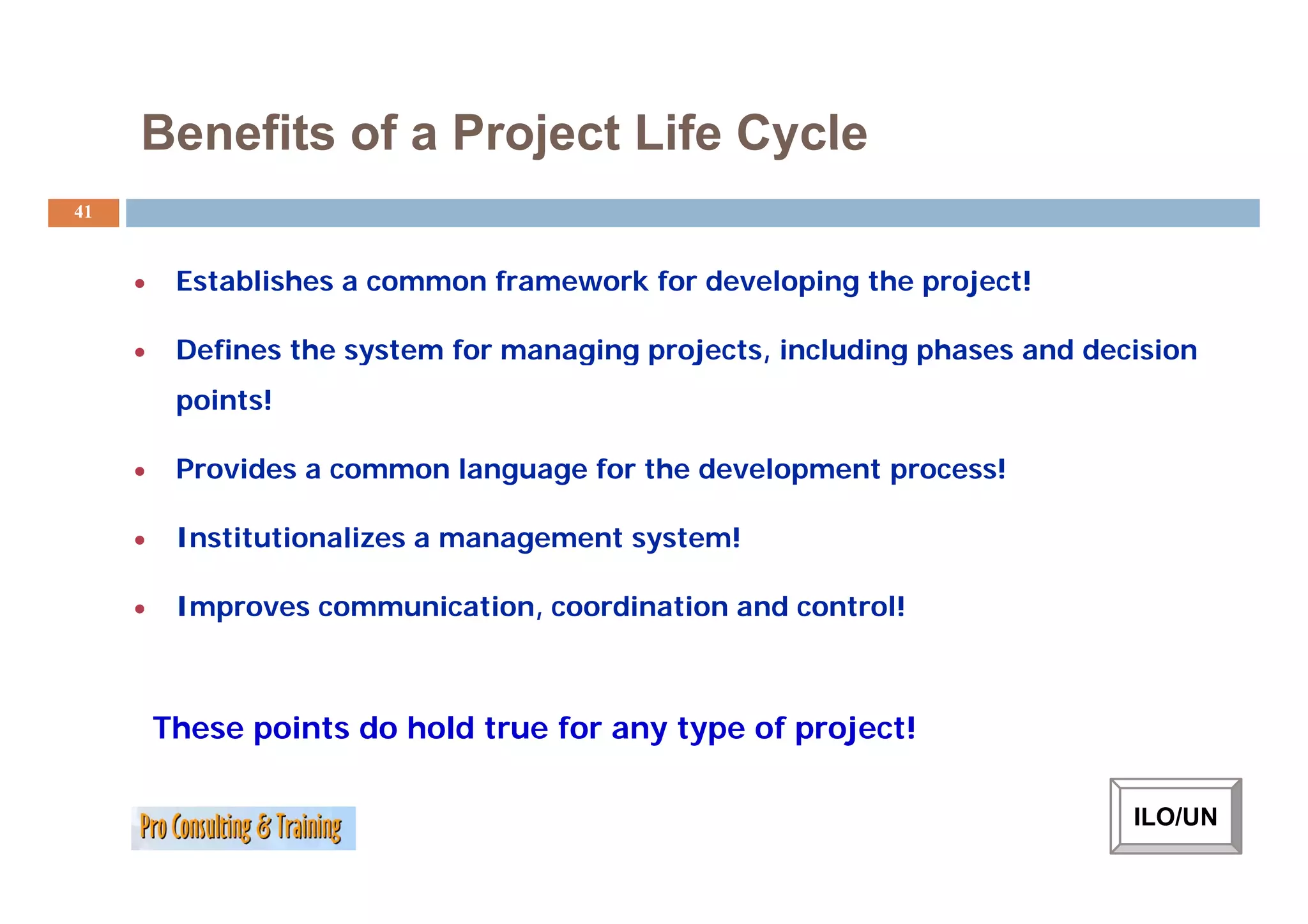 Benefits of a Project Life Cycle
41


     •    Establishes a common framework for developing the project!

     •    Defines the system for managing projects, including phases and decision
          points!

     •    Provides a common l
          P   id            language f th d
                                     for the development process!
                                                 l     t        !

     •    Institutionalizes a management system!

     •    Improves communication, coordination and control!



         These points do hold true for any type of project!

                                                                            ILO/UN
 